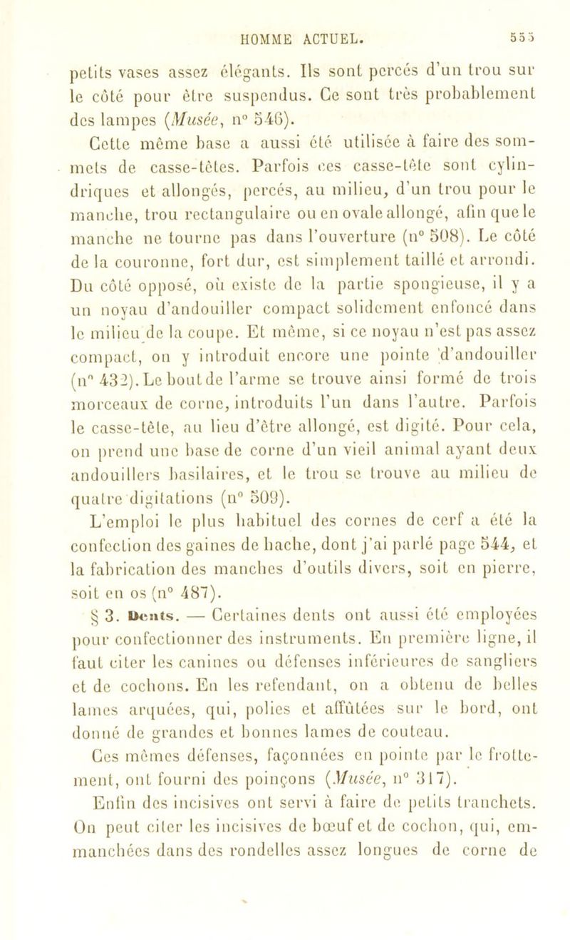 petits vases assez élégants. Ils sont percés d’un trou sur le côté pour être suspendus. Ce sont très probablement des lampes (Musée, n° 346). Cette même base a aussi été utilisée à faire des som- mets de casse-têtes. Parfois ces casse-tête sont cylin- driques et allongés, percés, au milieu, d’un trou pour le manche, trou rectangulaire ou en ovale allongé, afin que le manche ne tourne pas dans l’ouverture (n°3ü8). Le côté de la couronne, fort dur, est simplement taillé et arrondi. Du côté opposé, où existe de la partie spongieuse, il y a un noyau d’andonilier compact solidement enfoncé dans le milieu de la coupe. Et même, si ce noyau n’est pas assez compact, on y introduit encore une pointe d’andouiller (n° 432). Le bout de l’arme se trouve ainsi formé de trois morceaux de corne, introduits l’un dans l’autre. Parfois le casse-tête, au lieu d’être allongé, est digité. Pour cela, on prend une base de corne d’un vieil animal ayant deux andouillers basilaires, et le trou se trouve au milieu de quatre digitations (n° 509). L’emploi le plus habituel des cornes de cerf a été la confection des gaines de hache, dont j’ai parlé page 544, et la fabrication des manches d’outils divers, soit en pierre, soit en os (n° 487). § 3. Dents. — Certaines dents ont aussi été employées pour confectionner des instruments. En première ligne, il faut citer les canines ou défenses inférieures de sangliers et de cochons. En les refendant, on a obtenu de belles lames arquées, qui, polies et affûtées sur le bord, ont donné de grandes et bonnes lames de couteau. Ces mêmes défenses, façonnées en pointe par le frotte- ment, ont fourni des poinçons {Musée, il0 317). Enfin des incisives ont servi à faire de petits tranchets. On peut citer les incisives de bœuf et de cocbon, qui, em- manchées dans des rondelles assez longues de corne de