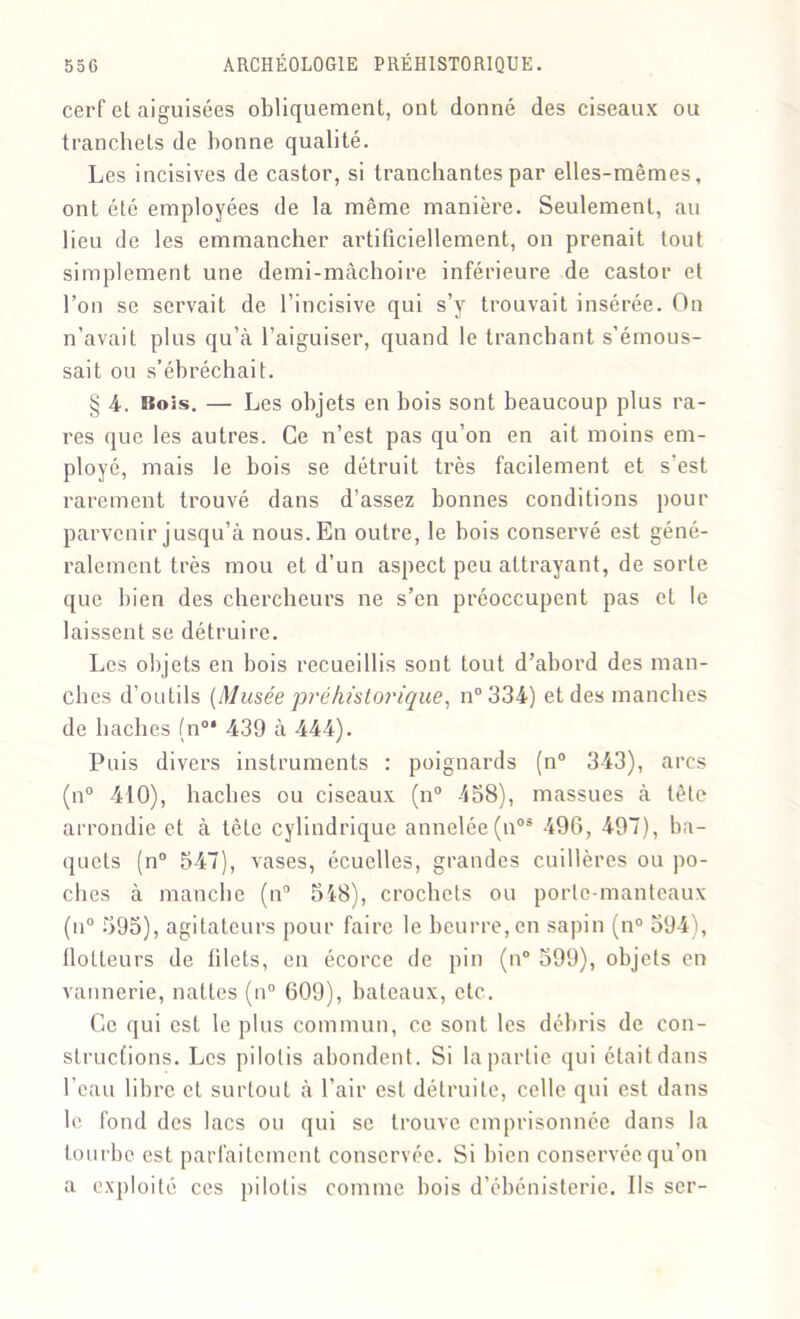cerf et aiguisées obliquement, ont donné des ciseaux ou tranchets de bonne qualité. Les incisives de castor, si tranchantes par elles-mêmes, ont été employées de la même manière. Seulement, au lieu de les emmancher artificiellement, on prenait tout simplement une demi-mâchoire inférieure de castor et Ton se servait de l’incisive qui s’y trouvait insérée. On n’avait plus qu’à l’aiguiser, quand le tranchant s’émous- sait ou s’ébréchait. § 4. Bois. — Les objets en bois sont beaucoup plus ra- res que les autres. Ce n’est pas qu’on en ait moins em- ployé, mais le bois se détruit très facilement et s’est rarement trouvé dans d’assez bonnes conditions pour parvenir jusqu’à nous. En outre, le bois conservé est géné- ralement très mou et d’un aspect peu attrayant, de sorte que bien des chercheurs ne s’en préoccupent pas et le laissent se détruire. Les objets en bois recueillis sont tout d’abord des man- ches d’outils [Musée préhistorique, n°334) et des manches de haches (n°* 439 à 444). Puis divers instruments : poignards (n° 343), arcs (n° 410), haches ou ciseaux (n° 458), massues à tête arrondie et à tète cylindrique annelée(n03 490, 497), ba- quets (n° 547), vases, écuclles, grandes cuillères ou po- ches à manche (n° 548), crochets ou porte-manteaux (u° 595), agitateurs pour faire le beurre, en sapin (n° 594), flotteurs de filets, en écorce de pin (n° 599), objets en vannerie, nattes (n° 609), bateaux, etc. Ce qui est le plus commun, ce sont les débris de con- structions. Les pilotis abondent. Si la partie qui était dans l'eau libre et surtout à l’air est détruite, celle qui est dans le fond des lacs ou qui se trouve emprisonnée dans la tourbe est parfaitement conservée. Si bien conservée qu’on a exploité ces pilotis comme bois d’ébénisterie. Ils ser-