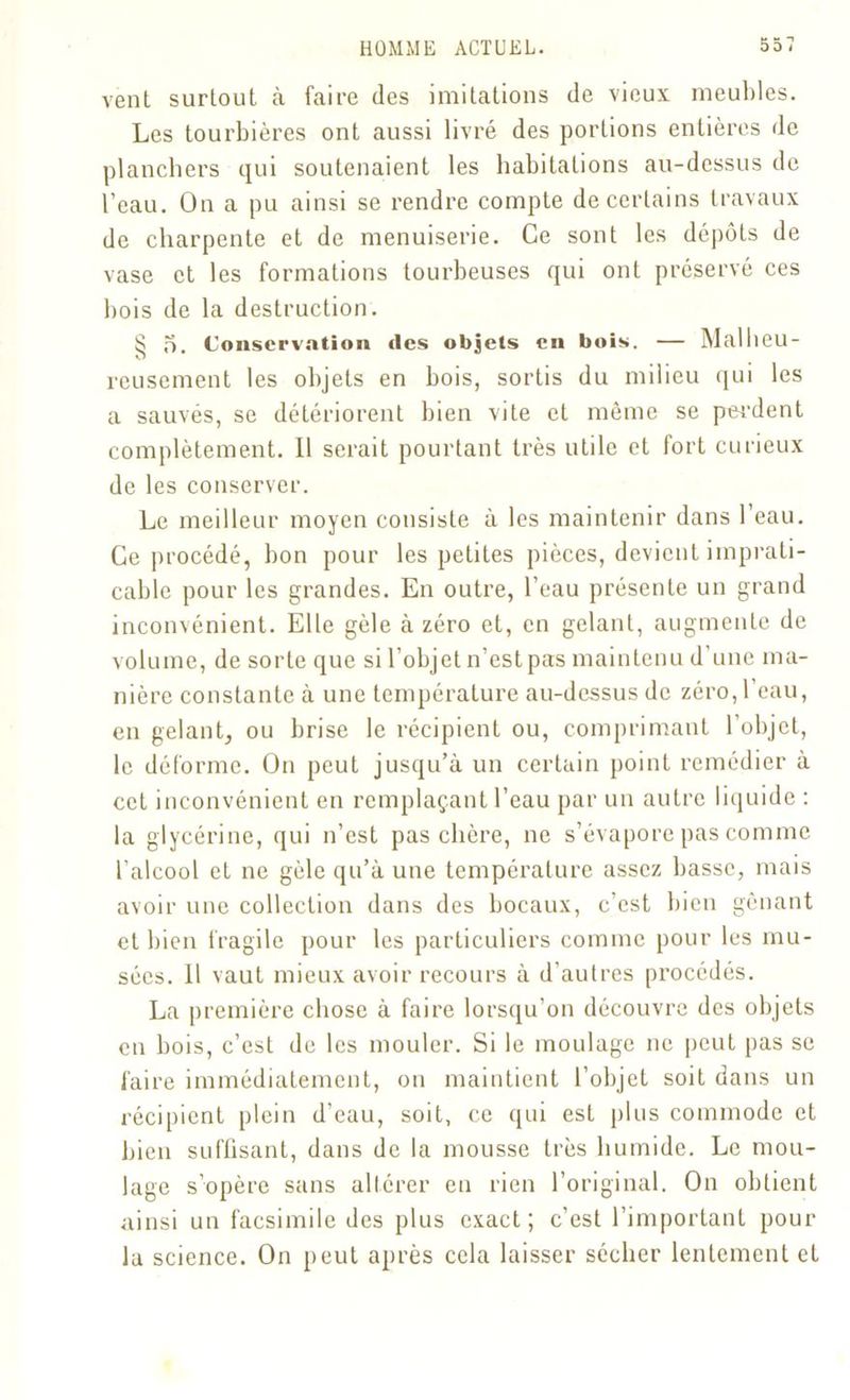 vent surtout à faire des imitations de vieux meubles. Les tourbières ont aussi livré des portions entières de planchers qui soutenaient les habitations au-dessus de l’eau. On a pu ainsi se rendre compte de certains travaux de charpente et de menuiserie. Ce sont les dépôts de vase et les formations tourbeuses qui ont préservé ces bois de la destruction. ^ o. Conservation des objets en bois. — Malheu- reusement les objets en bois, sortis du milieu qui les a sauvés, se détériorent bien vite et même se perdent complètement. 11 serait pourtant très utile et fort curieux de les conserver. Le meilleur moyen consiste à les maintenir dans l’eau. Ce procédé, bon pour les petites pièces, devient imprati- cable pour les grandes. En outre, l’eau présente un grand inconvénient. Elle gèle à zéro et, en gelant, augmente de volume, de sorte que si l’objet n’est pas maintenu d’une ma- nière constante à une température au-dessus de zéro, l’eau, en gelant, ou brise le récipient ou, comprimant l’objet, le déforme. On peut jusqu’à un certain point remédier à cet inconvénient en remplaçant l’eau par un autre liquide : la glycérine, qui n’est pas chère, ne s’évapore pas comme l’alcool et ne gèle qu’à une température assez basse, mais avoir une collection dans des bocaux, c’est bien gênant et bien fragile pour les particuliers comme pour les mu- sées. 11 vaut mieux avoir recours à d’autres procédés. La première chose à faire lorsqu’on découvre des objets en bois, c’est de les mouler. Si le moulage ne peut pas se faire immédiatement, on maintient l’objet soit dans un récipient plein d’eau, soit, ce qui est plus commode et bien suffisant, dans de la mousse très humide. Le mou- lage s’opère sans altérer eu rien l’original. On obtient ainsi un facsimile des plus exact; c’est l’important pour la science. On peut après cela laisser sécher lentement et
