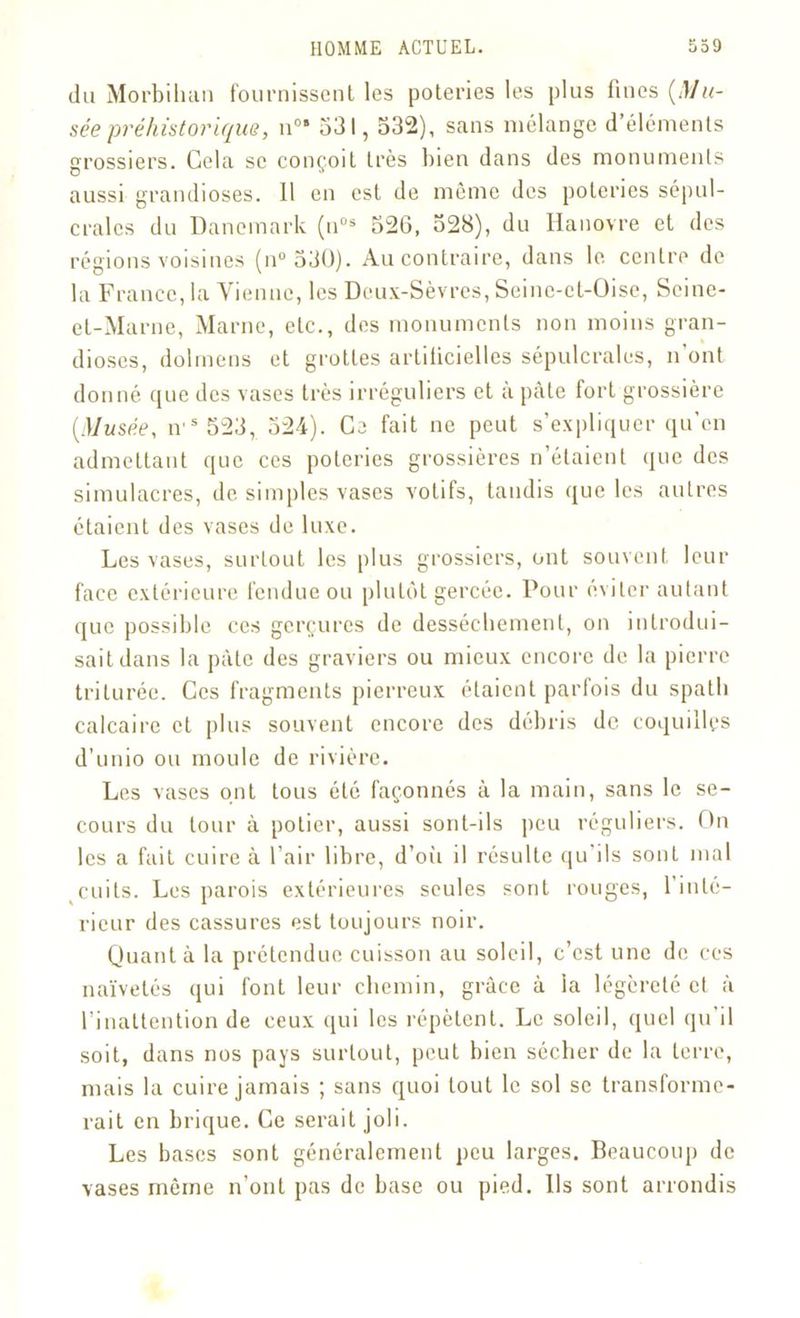 du Morbihan fournissent les poteries les plus fines (Mu- sée préhistorique, n°* 531,532), sans mélange d’éléments grossiers. Gela se conçoit très bien dans des monuments aussi grandioses. 11 en est de même des poteries sépul- crales du Danemark (n0s 526, 528), du Hanovre et des régions voisines (n° 530). Au contraire, dans le centre de la France, la Vienne, les Deux-Sèvres, Seine-et-Oise, Seine- et-Marne, Marne, etc., des monuments non moins gran- dioses, dolmens et grottes artificielles sépulcrales, n’ont donné que des vases très irréguliers et à pâte fort grossière (Musée, iv5 523, 524). Ce fait ne peut s’expliquer qu’on admettant que ces poteries grossières n’étaient que des simulacres, de simples vases votifs, tandis que les autres étaient des vases de luxe. Les vases, surtout les plus grossiers, ont souvent leur face extérieure fendue ou plutôt gercée. Pour éviter autant que possible ces gerçures de dessèchement, on introdui- sait dans la pâte des graviers ou mieux encore de la pierre triturée. Ces fragments pierreux étaient parfois du spath calcaire et plus souvent encore des débris de coquilles d’unio ou moule de rivière. Les vases ont tous été façonnés à la main, sans le se- cours du tour à potier, aussi sont-ils peu réguliers. On les a fait cuire à l’air libre, d’oii il résulte qu ils sont mal cuits. Les parois extérieures seules sont rouges, l’inté- rieur des cassures est toujours noir. Quant à la prétendue cuisson au soleil, c’est une de ces naïvetés qui font leur chemin, grâce à la légèreté et à l’inattention de ceux qui les répètent. Le soleil, quel qu’il soit, dans nos pays surtout, peut bien sécher de la terre, mais la cuire jamais ; sans quoi tout le sol se transforme- rait en brique. Ce serait joli. Les bases sont généralement peu larges. Beaucoup de vases même n’ont pas de base ou pied. Ils sont arrondis