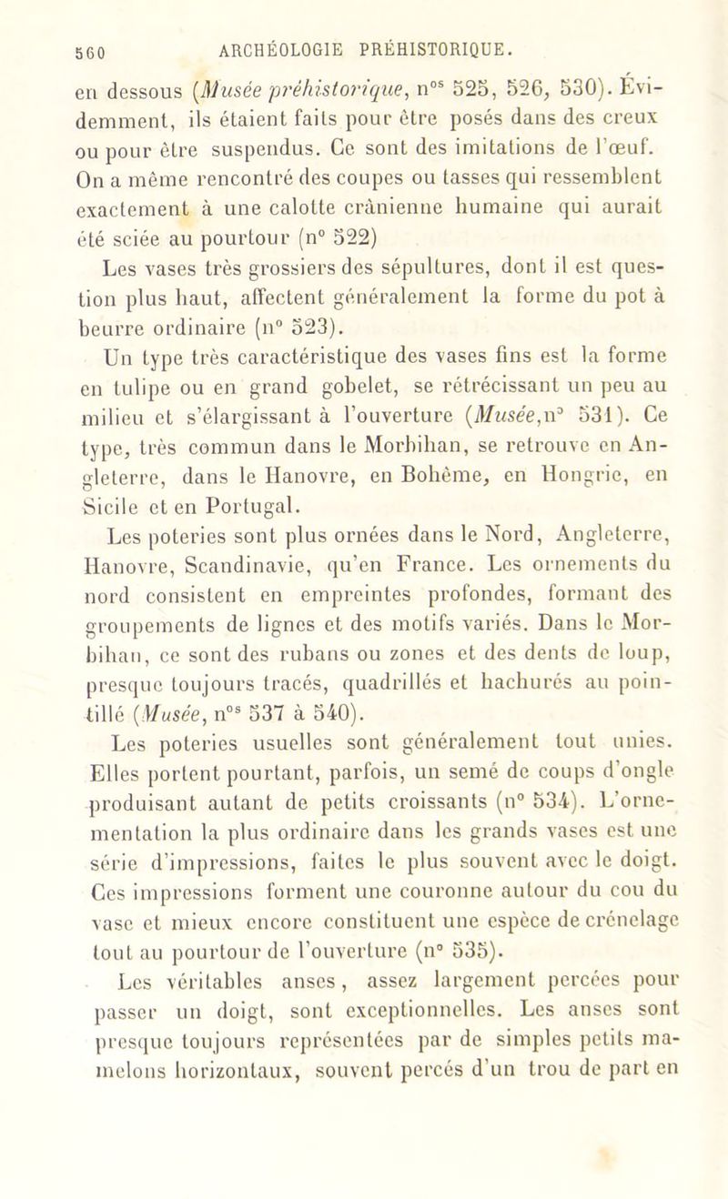 en dessous (Musée préhistorique, nos 525, 526, 530). Évi- demment, ils étaient faits pour être posés dans des creux ou pour être suspendus. Ce sont des imitations de l'œuf. On a même rencontré des coupes ou tasses qui ressemblent exactement à une calotte crânienne humaine qui aurait été sciée au pourtour (n° 522) Les vases très grossiers des sépultures, dont il est ques- tion plus haut, affectent généralement la forme du pot à beurre ordinaire (n° 523). Un Lype très caractéristique des vases fins est la forme en tulipe ou en grand gobelet, se rétrécissant un peu au milieu et s’élargissant à l’ouverture (Musée,n3 531). Ce type, très commun dans le Morbihan, se retrouve en An- gleterre, dans le Hanovre, en Bohème, en Hongrie, en Sicile et en Portugal. Les poteries sont plus ornées dans le Nord, Angleterre, Hanovre, Scandinavie, qu’en France. Les ornements du nord consistent en empreintes profondes, formant des groupements de lignes et des motifs variés. Dans le Mor- bihan, ce sont des rubans ou zones et des dents de loup, presque toujours tracés, quadrillés et hachurés au poin- tillé (Musée, nos 537 à 540). Les poteries usuelles sont généralement tout unies. Elles portent pourtant, parfois, un semé de coups d’ongle produisant autant de petits croissants (n° 534). L’orne- mentation la plus ordinaire dans les grands vases est une série d’impressions, faites le plus souvent avec le doigt. Ces impressions forment une couronne autour du cou du vase et mieux encore constituent une espèce decrénelagc tout au pourtour de l’ouverture (n° 535). Les véritables anses, assez largement percées pour passer un doigt, sont exceptionnelles. Les anses sont presque toujours représentées par de simples petits ma- melons horizontaux, souvent percés d’un trou de part en