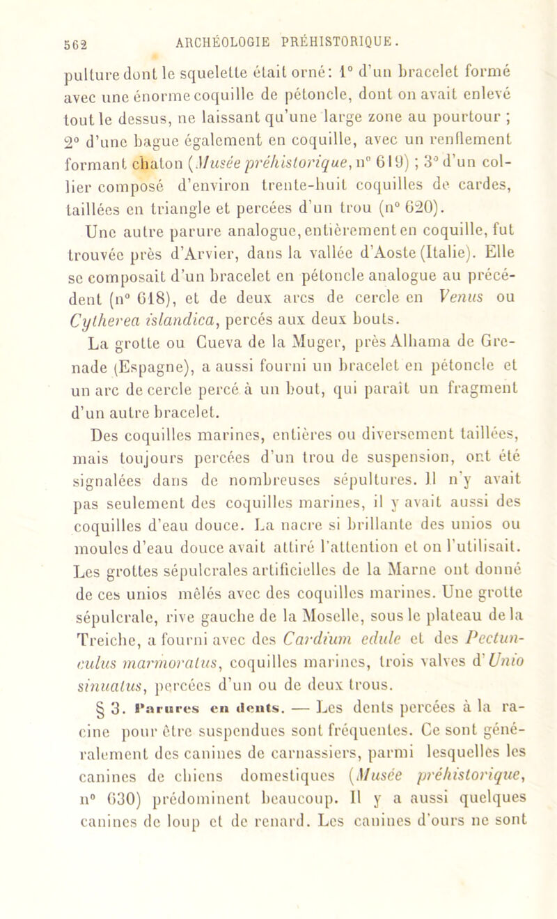 pulture dont le squelette était orné: 1° d’un bracelet formé avec une énorme coquille de pétoncle, dont on avait enlevé tout le dessus, ne laissant qu’une large zone au pourtour ; 2° d’une bague également en coquille, avec un renflement formant chaton (Musée préhistorique, n 61 ü) ; 3° d’un col- lier composé d’environ trente-huit coquilles de cardes, taillées en triangle et percées d’un trou (n° 620). Une autre parure analogue, entièrement en coquille, fut trouvée près d’Arvier, dans la vallée d’Aoste (Italie). Elle se composait d’un bracelet en pétoncle analogue au précé- dent (n° 618), et de deux arcs de cercle en ou Cylherea islanclica, percés aux deux bouts. La grotte ou Cueva de la Muger, près Alhama de Gre- nade (Espagne), a aussi fourni un bracelet en pétoncle et un arc de cercle percé à un bout, qui parait un fragment d’un autre bracelet. Des coquilles marines, entières ou diversement taillées, mais toujours percées d’un trou de suspension, ont été signalées dans de nombreuses sépultures. Il n’y avait pas seulement des coquilles marines, il y avait aussi des coquilles d’eau douce. La nacre si brillante des unios ou moules d’eau douce avait attiré l’attention et on l'utilisait. Les grottes sépulcrales artificielles de la Marne ont donné de ces unios mêlés avec des coquilles marines. Une grotte sépulcrale, rive gauche de la Moselle, sous le plateau de la Treiche, a fourni avec des Cardium edule et des Pectun- r.ulus marmoralus, coquilles marines, trois valves d Unio sinuatus, percées d’un ou de deux trous. § 3. Parures en «lents. — Les dents percées à la ra- cine pour être suspendues sont fréquentes. Ce sont géné- ralement des canines de carnassiers, parmi lesquelles les canines de chiens domestiques (Musée préhistorique, n° 630) prédominent beaucoup. U y a aussi quelques canines de loup cl de renard. Les canines d'ours ne sont