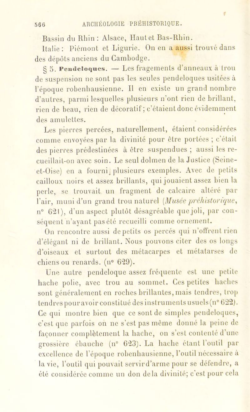 r 566 ARCHÉOLOGIE PRÉHISTORIQUE. Bassin du Rhin: Alsace, Hautet Bas-Rhin. Italie : Piémont et Ligurie. On en a aussi trouvé dans des dépôts anciens du Cambodge. § 5. Pendeloques. — Les fragements d’anneaux à trou de suspension ne sont pas les seules pendeloques usitées à l’époque robenhausienne. Il en existe un grand nombre d’autres, parmi lesquelles plusieurs n’ont rien de brillant, rien de beau, rien de décoratif ; c’étaient donc évidemment des amulettes. Les pierres percées, naturellement, étaient considérées comme envoyées par la divinité pour être portées ; c'était des pierres prédestinées à être suspendues ; aussi les re- cueillait-on avec soin. Le seul dolmen de la Justice (Seine- et-Oise) en a fourni, plusieurs exemples. Avec de petits cailloux noirs et assez brillants, qui jouaient assez bien la perle, se trouvait un fragment de calcaire altéré par l’air, muni d’un grand trou naturel (Musée préhistorique, n° 621), d’un aspect plutôt désagréable que joli, par con- séquent n’ayant pas été recueilli comme ornement. On rencontre aussi de petits os percés qui n’offrent rien d’élégant ni de brillant. Nous pouvons citer des os longs d’oiseaux et surtout des métacarpes et métatarses de chiens ou renards. (n° 629). Une autre pendeloque assez fréquente est une petite hache polie, avec trou au sommet. Ces petites haches sont généralement en roches brillantes, mais tendres, trop tendres pour avoir constitué des instruments usuels (n° 622). Ce qui montre bien que ce sont de simples pendeloques, c’est que parfois on ne s’est pas même donné la peine de façonner complètement la hache, on s’est contenté d une grossière ébauche (n° 623). La hache étant l’outil par excellence de l’époque robenhausienne, l’outil nécessaire à la vie, l’outil qui pouvait servird’arme pour se défendre, a été considérée comme un don delà divinité; c’est pour cela