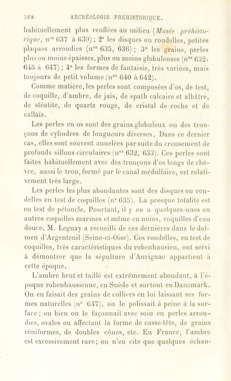 habituellement plus renflées au milieu {Musée préhisto- rique, n8 637 à 639) ; 2° les disques ou rondelles, petites plaques arrondies (nos 633, 636) ; 3° les grains, perles plusou moins épaisses, plus ou moins globuleuses (nos 632> 643 à 647) ; 4° les formes de fantaisie, très variées, mais toujours de petit volume (nos 640 à 642). Comme matière, les perles sont composées d’os, de test, de coquille, d’ambre, de jais, de spath calcaire et albâtre, de stéatite, de quartz rouge, de cristal de roche et de callaïs. Les perles en os sont des grains globuleux ou des tron- çons de cylindres de longueurs diverses. Dans ce dernier cas, elles sont souvent annelées par suite du creusement de profonds sillons circulaires (n03 632, 633). Ces perles sont faites habituellement avec des tronçons d’os longs de chè- vre, aussi le trou, formé par le canal médullaire, est relati- vement très large. Les perles les plus abondantes sont des disques ou ron- delles en test de coquilles (n° 633). La presque totalité est en test de pétoncle. Pourtant, il y en a quelques-unes en autres coquilles marines et même en unios, coquilles d’eau douce. M. Leguay a recueilli de ces dernières dans le dol- men d’Argenteuil (Seinc-et-Oise). Ces rondelles, en test de coquilles, très caractéristiques du robenhausien, ont servi à démontrer que la sépulture d’Aurignac appartient à cette époque. L’ambre brut et taillé est extrêmement abondant, à l'é- poque robenhausienne, en Suède et surtout en Danemark. On en faisait des grains de colliers en lui laissant ses for- mes naturelles (n° 647), on le polissait à peine à la sur- face ; ou bien on le façonnait avec soin en perles arron- dies, ovales ou affectant la forme de casse-tète, de grains réniformes, de doubles cônes, etc. En France, l’ambre est excessivement rare ; on n’en cite que quelques échan-