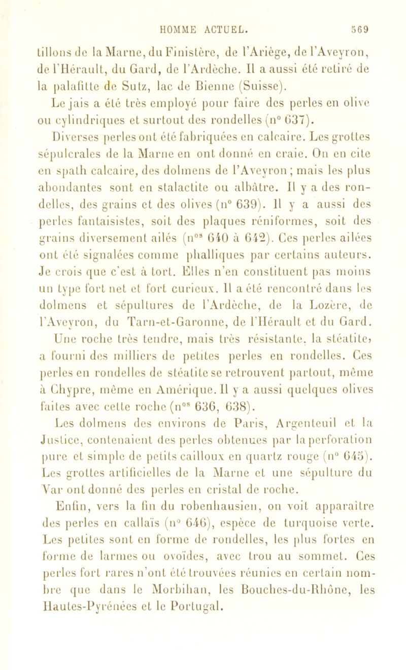 Lilions do la Marne, (lu Finistère, de l’Ariège, de l’Aveyron, de l’Hérault, du Gard, de l’Ardèche. Il a aussi été retiré de la palafilte de Sulz, lac de Bienne (Suisse). Le jais a été très employé pour faire des perles en olive ou cylindriques et surtout des rondelles (n° G37). Diverses perles ont été fabriquées en calcaire. Les grottes sépulcrales de la Marne en ont donné en craie. On en cite en spath calcaire, des dolmens de l’Aveyron; mais les plus abondantes sont en stalactite ou albâtre. 11 y a des ron- delles, des grains et des olives (n° 639). 11 y a aussi des perles fantaisistes, soit des plaques réniformes, soit des grains diversement ailés (n03 640 à 642). Ces perles ailées ont été signalées comme phalliques par certains auteurs. Je crois que c'est à torL. Elles n’en constituent pas moins un type fort net et fort curieux. 11 a été rencontré dans les dolmens et sépultures de l’Ardèche, de la Lozère, de l’Aveyron, du Tarn-et-Garonne, de l’Hérault et du Gard. Une roche très tendre, mais très résistante, la stéatite> a fourni des milliers de petites perles en rondelles. Ces perles en rondelles de stéalite se retrouvent partout, même à Chypre, même en Amérique. Il y a aussi quelques olives faites avec cette roche (nos 636, 638). Les dolmens des environs de Paris, Argentcuil et la Justice, contenaient des perles obtenues par la perforation pure et simple de petits cailloux en quartz rouge (n° 645). Les grottes artificielles de la Marne et une sépulture du Yar ont donné des perles en cristal de roche. Enfin, vers la fin du robenhausien, on voit apparaître des perles en callaïs (n° 646), espèce de turquoise verte. Les peLiLes sont en forme de rondelles, les plus fortes en forme de larmes ou ovoïdes, avec Lrou au sommet. Ces perles fort rares n’ont éLé trouvées réunies en certain nom- bre que dans le Morbihan, les Bouches-du-Itlmne, les Hautes-Pyrénées et le Portugal.