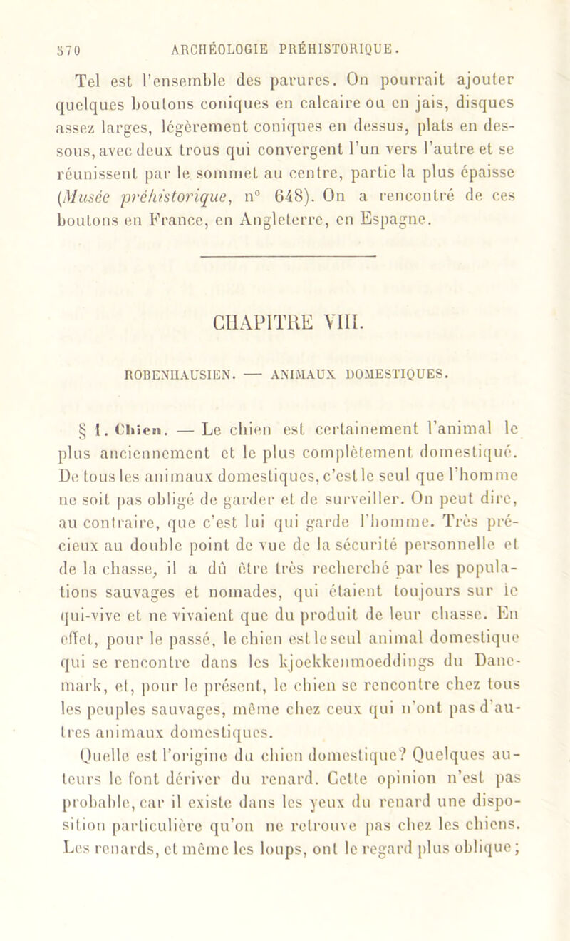 Tel est l’ensemble des parures. On pourrait ajouter quelques boulons coniques en calcaire ou en jais, disques assez larges, légèrement coniques en dessus, plats en des- sous, avec deux trous qui convergent l’un vers l’autre et se réunissent par le sommet au centre, partie la plus épaisse (Musée préhistorique, n° 648). On a rencontré de ces boutons en France, en Angleterre, en Espagne. CHAPITRE VIII. ROBENUAUSIEN. — ANIMAUX DOMESTIQUES. § I. CSiien. — Le chien est certainement l’animal le plus anciennement et le plus complètement domestiqué. De tous les animaux domestiques, c’est le seul que l’homme ne soit pas obligé de garder et de surveiller. On peut dire, au contraire, que c’est lui qui garde l’homme. Très pré- cieux au double point de vue de la sécurité personnelle et de la chasse, il a dû être très recherché par les popula- tions sauvages et nomades, qui étaient toujours sur le qui-vive et ne vivaient que du produit de leur chasse. En efïet, pour le passé, le chien estlcseul animal domestique qui se rencontre dans les kjoekkenmoeddings du Dane- mark, et, pour le présent, le chien se rencontre chez tous les pou pies sauvages, même chez ceux qui n’ont pas d au- tres animaux domestiques. Quelle est l’origine du chien domestique? Quelques au- teurs le font dériver du renard. Cette opinion n’est pas probable, car il existe dans les yeux du renard une dispo- sition particulière qu’on ne retrouve pas chez les chiens. Les renards, et même les loups, ont le regard plus oblique;