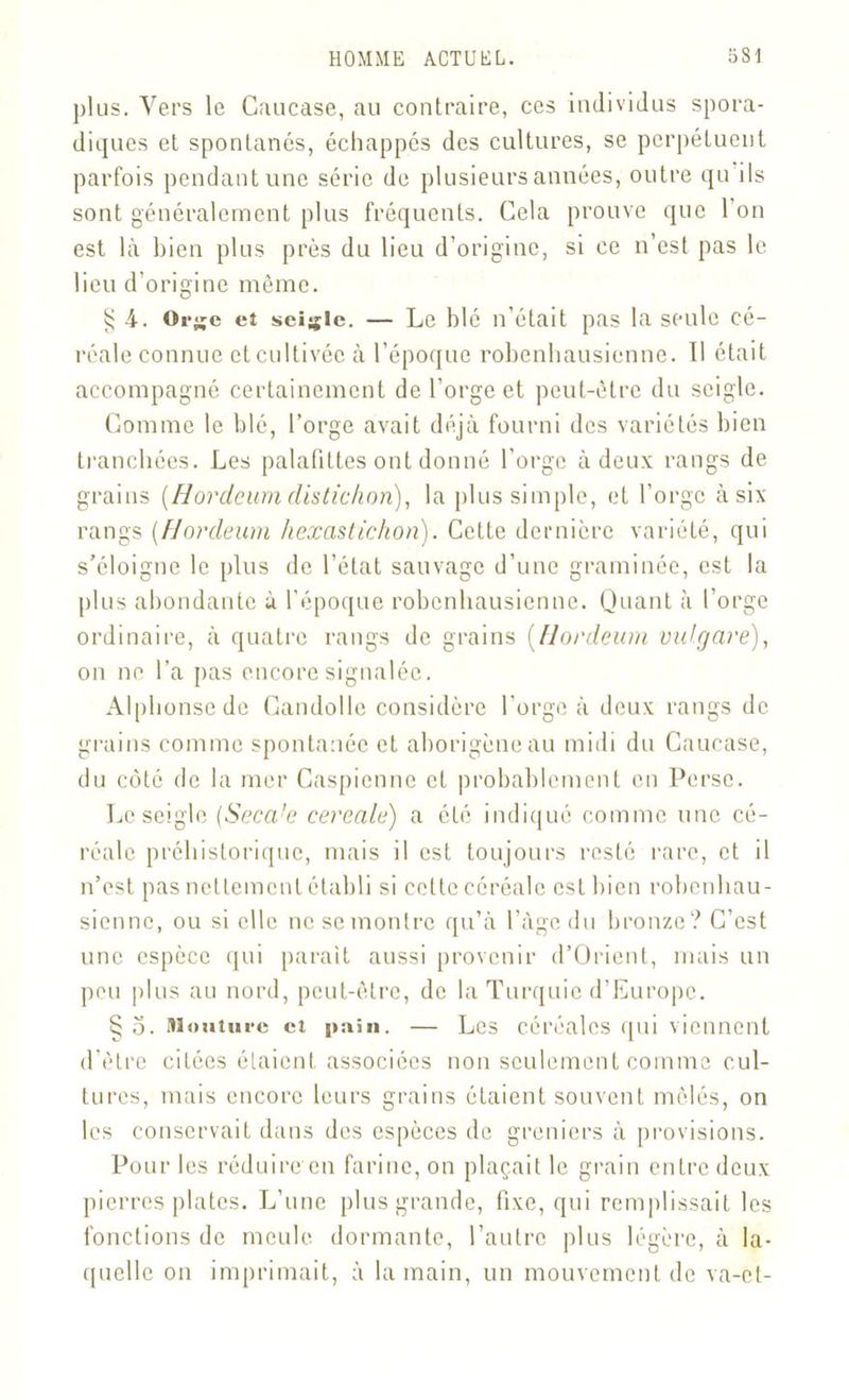 plus. Vers le Caucase, au contraire, ces individus spora- diques et spontanés, échappés des cultures, se perpétuent parfois pendant une série de plusieurs années, outre qu ils sont généralement plus fréquents. Cela prouve que l'on est là bien plus près du lieu d’origine, si ce n’est pas le lieu d’origine même. § 4. Orge et seigle. — Le blé n’était pas la seule cé- réale connue et cultivée à l’époque robenhausienne. Il était accompagné certainement de l’orge et peut-être du seigle. Comme le blé, l’orge avait déjà fourni des variétés bien tranchées. Les palafittes ont donné l’orge à deux rangs de grains {Hordeum distichon), la plus simple, et l’orge à six rangs {Hordeum hexastichon). Cette dernière variété, qui s’éloigne le plus de l’état sauvage d’une graminée, est la plus abondante à l’époque robenhausienne. Quant à l’orge ordinaire, à quatre rangs de grains (Hordeum vu (gare), on ne l’a pas encore signalée. Alphonse de Gandollc considère l’orge à deux rangs de grains comme spontanée et aborigène au midi du Caucase, du côté de la mer Caspienne et probablement en Perse. Le seigle (Seca!e cereale) a été indiqué comme une cé- réale préhistorique, mais il est toujours resté rare, et il n’est pas nettement établi si celte céréale est bien robenhau- sienne, ou si elle ne se montre qu’à l’âge du bronze? C’est une espèce qui parait aussi provenir d’Orient, mais un peu plus au nord, peut-être, de la Turquie d’Europe. § o. Mouture et pain. — Les céréales qui viennent d’être citées étaient associées non seulement comme cul- tures, mais encore leurs grains étaient souvent mêlés, on les conservait dans des espèces de greniers à provisions. Pour les réduire en farine, on plaçait le grain entre deux pierres plates. L’une plus grande, fixe, qui remplissait les fonctions de meule dormante, l’autre plus légère, à la- quelle on imprimait, à la main, un mouvement de va-et-