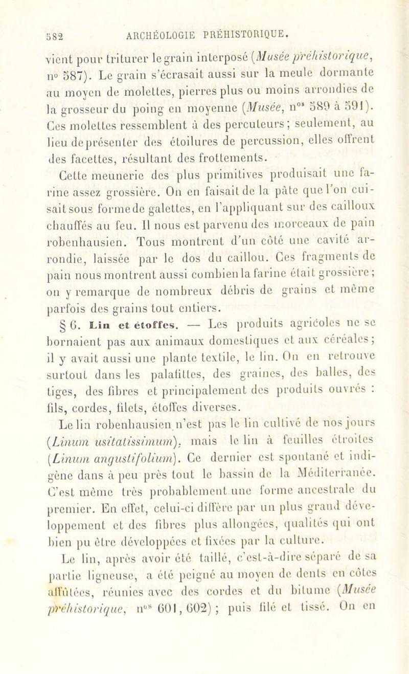 vient pour triturer legrain interposé [Musée préhistorique, no 587). Le grain s’écrasait aussi sur la meule dormante au moyen de molettes, pierres plus ou moins arrondies de la grosseur du poing en moyenne [Musée, nos 589 à 591). Ces molettes ressemblent à des percuteurs; seulement, au lieu de présenter des étoilures de percussion, elles offrent des facettes, résultant des frottements. Cette meunerie des plus primitives produisait une fa- rine assez grossière. On en faisait de la pâte quel on cui- sait sous formede galettes, en l’appliquant sur des cailloux, chauffés au feu. Il nous est parvenu des morceaux de pain robenhausien. Tous montrent d’un côté une cavité ar- rondie, laissée par le dos du caillou. Ces fragments de pain nous montrent aussi combien la farine était grossière ; on y remarque de nombreux débris de grains et même parfois des grains tout entiers. § 6. Lin et étoffes. — Les produits agricoles ne se bornaient pas aux animaux domestiques et aux céréales; il y avait aussi une plante textile, le lin. On en retrouve surtout dans les palafitlcs, des graines, des balles, des tiges, des fibres et principalement des produits ouvrés : fils, cordes, filets, étoffes diverses. Le lia robenhausien n’est pas le lin cultivé de nos jours [Linum usitatissimum). mais le lin à feuilles étroites (Limon angustifolium). Ce dernier est spontané et indi- gène dans à peu près tout le bassin de la Méditerranée. C’est même très probablement une forme ancestrale du premier. En effet, celui-ci diffère par un plus grand déve- loppement et des libres plus allongées, qualités qui ont bien pu être développées et fixées par la culture. Le lin, après avoir été taillé, c'est-à-dire séparé de sa partie ligneuse, a été peigné au moyen de dents en côtes affûtées, réunies avec des cordes et du bitume [Musée préhistorique, n08 601,602); puis lilé et tissé. On en