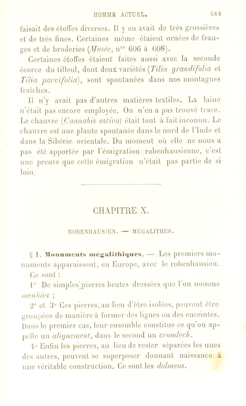 faisait des étoiles diverses. Il y en avait de très grossières et de très fines. Certaines même étaient ornées de fran- ges et de broderies [Musée, nos 6UG à 608). Certaines étoffes étaient faites aussi avec la seconde écorce du tilleul, dont deux variétés [Tilia grandifolia et T ilia parvifolia), sont spontanées dans nos montagnes fraîches. Il n’y avait pas d’autres matières textiles. La laine n’était pas encore employée. On n’en a pas trouvé trace. Le chanvre (Cannabis saliva) était tout à fait inconnu. Le chanvre est une plante spontanée dans le nord de l’Inde et dans la Sibérie orientale. Du moment où elle ne nous a pas été apportée par l’émigration robenhausienne, c est une preuve que celLc émigration n’était pas partie de si loin. CHAPITRE X. HOBEMIAUSIEN. — MÉGALITHES. 1. Monuments mégalithiques. — Les premiers mo- numents apparaissent, eu Europe, avec le robenbausien. Ce sont : 1° De simples'.pierres brutes dressées que l'on nomme menhirs ; T et 3U Ces pierres,au lieu d’èlre isolées, peuvent être groupées de manière à former des lignes ou des enceintes. Dans le premier cas, leur ensemble constitue ce qu’on ap- pelle un alignement, dans le second un cromlech. \u Enfin les pierres, au lieu de rester séparées les unes des autres, peuvent se superposer donnant naissance à une véritable construction. Ce sont les dolmens.