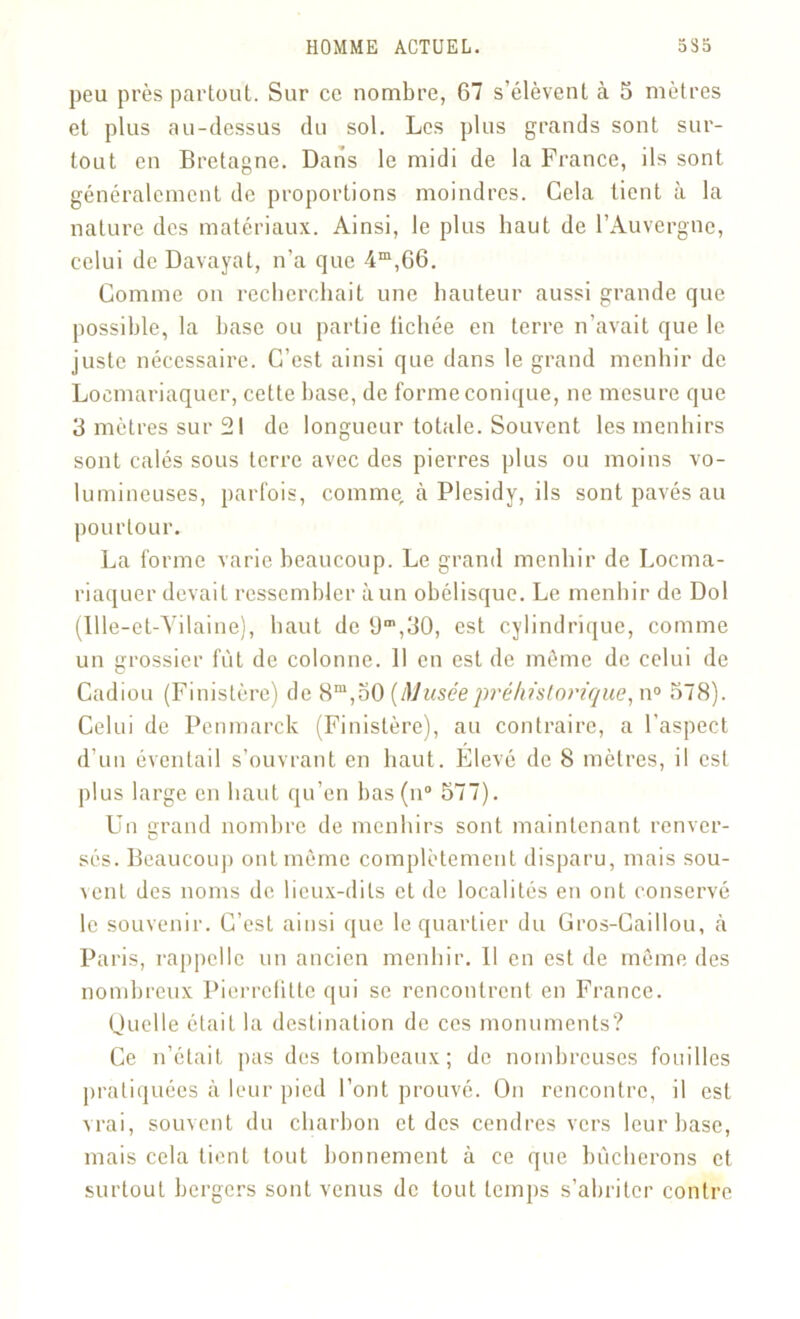 peu près partout. Sur ce nombre, 67 s’élèvent à 5 mètres et plus au-dessus du sol. Les plus grands sont sur- tout en Bretagne. Dans le midi de la France, ils sont généralement de proportions moindres. Gela tient à la nature des matériaux. Ainsi, le plus haut de l’Auvergne, celui de Davayat, n’a que 4m,66. Comme on recherchait une hauteur aussi grande que possible, la base ou partie fichée en terre n’avait que le juste nécessaire. C’est ainsi que dans le grand menhir de Loemariaqucr, cette base, de forme conique, ne mesure que 3 mètres sur 21 de longueur totale. Souvent les menhirs sont calés sous terre avec des pierres plus ou moins vo- lumineuses, parfois, comme, à Plesidy, ils sont pavés au pourtour. La forme varie beaucoup. Le grand menhir de Locma- riaquer devait ressembler à un obélisque. Le menhir de Dol (Ille-et-Vilaine), haut de üm,30, est cylindrique, comme un grossier fut de colonne. 11 en est de même de celui de Cadiou (Finistère) de 8m,50 (Muséepréhistorique, n° 578). Celui de Penmarck (Finistère), au contraire, a l’aspect d’un éventail s’ouvrant en haut. Elevé de 8 mètres, il est plus large en haut qu’en bas(n° 577). Un urand nombre de menhirs sont maintenant renver- sés. Beaucoup ont môme complètement disparu, mais sou- vent des noms de lieux-dits et de localités en ont conservé le souvenir. C’est ainsi que le quartier du Gros-Caillou, à Paris, rappelle un ancien menhir. Il en est de môme des nombreux Pierrcfittc qui se rencontrent en France. Quelle était la destination de ces monuments? Ce n’était pas des tombeaux; de nombreuses fouilles pratiquées à leur pied l’ont prouvé. On rencontre, il est vrai, souvent du charbon et des cendres vers leur base, mais cela tient tout bonnement à ce que bûcherons et surtout bergers sont venus de tout temps s’abriter contre