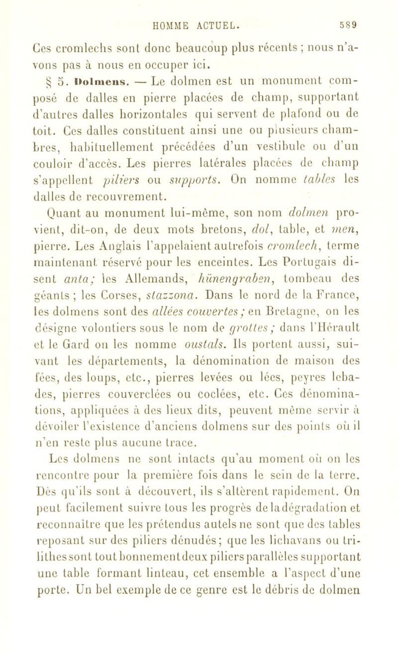 Ces cromlechs sont donc beaucoup plus récents ; nous n’a- vons pas à nous en occuper ici. § 5. Dolmens. —Le dolmen est un monument com- posé de dalles en pierre placées de champ, supportant d’autres dalles horizontales qui servent de plafond ou de toit. Ces dalles constituent ainsi une ou plusieurs cham- bres, habituellement précédées d’un vestibule ou d’un couloir d’accès. Les pierres latérales placées de champ s’appellent piliers ou supports. On nomme tables les dalles de recouvrement. Quant au monument lui-même, son nom dolmen pro- vient, dit-on, de deux mots bretons, f/o/, table, et men, pierre. Les Anglais l'appelaient autrefois cromlech, terme maintenant réservé pour les enceintes. Les Portugais di- sent anta; les Allemands, hünengraben, tombeau des géants; les Corses, slazzona. Dans le nord de la France, les dolmens sont des allées couvertes; en Bretagne, on les désigne volontiers sous le nom de grottes; dans l’Hérault et le Gard on les nomme oustals. Ils portent aussi, sui- vant les départements, la dénomination de maison des fées, des loups, etc., pierres levées ou lécs, peyres lcba- des, pierres couverclées ou codées, etc. Ces dénomina- tions, appliquées à des lieux dits, peuvent même servir à dévoiler l’existence d’anciens dolmens sur des points où il n’en reste plus aucune trace. Les dolmens ne sont intacts qu’au moment où on les rencontre pour la première fois dans le sein de la terre. Dès qu’ils sont à découvert, ils s’altèrent rapidement. On peut facilement suivre tous les progrès de ladégradation et reconnaître que les prétendus autels ne sont que des tables reposant sur des piliers dénudés; que les lichavans ou tri- li thés sont tout bonnement deux piliers parallèles supportant une table formant linteau, cet ensemble a l’aspect d’une porte. Un bel exemple de ce genre est le débris de dolmen
