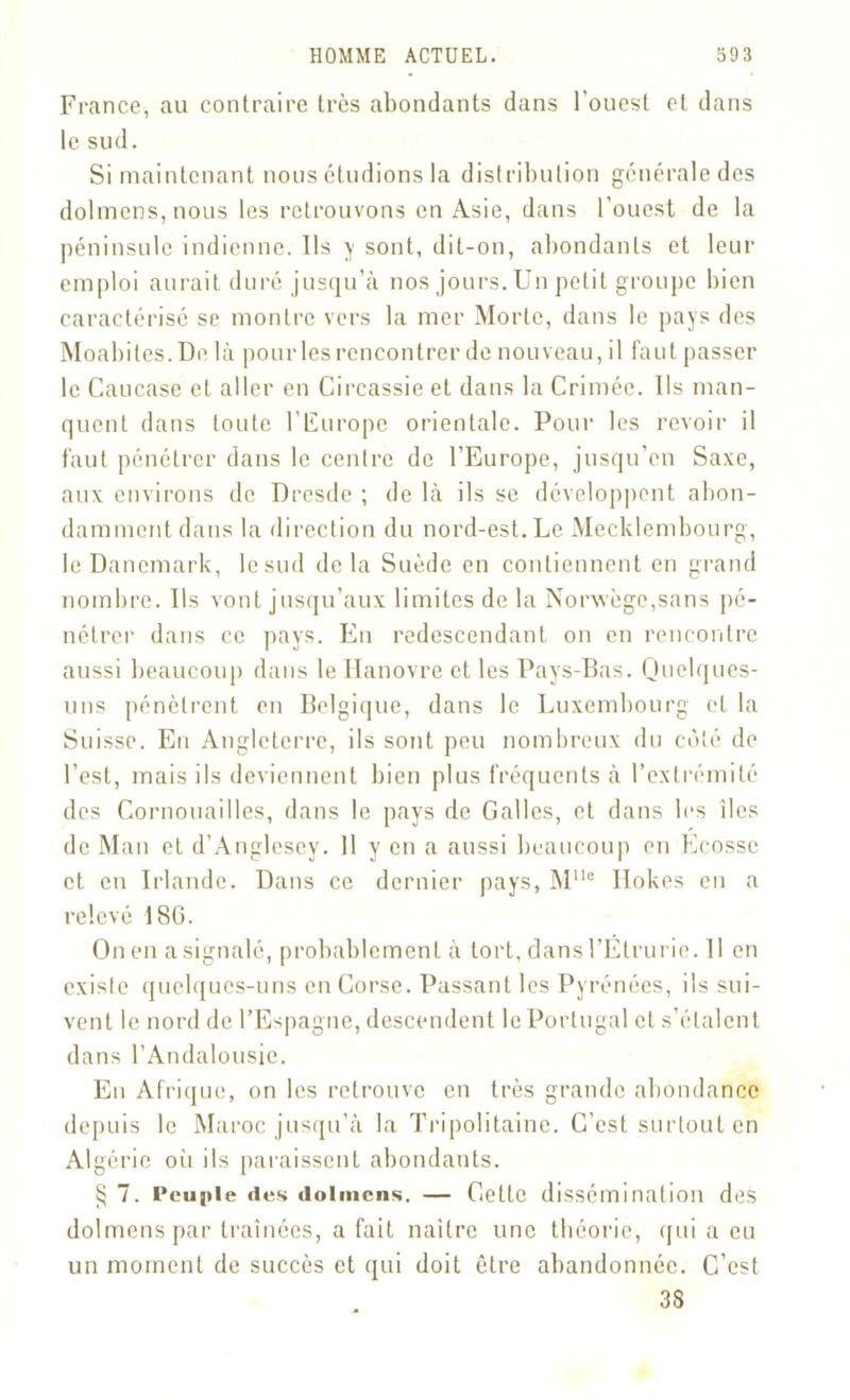 France, au contraire très abondants dans l’ouest et dans le sud. Si maintenant nous étudions la distribution générale des dolmens, nous les retrouvons en Asie, dans l’ouest de la péninsule indienne. Ils y sont, dit-on, abondants et leur emploi aurait duré jusqu’à nos jours. Un petit groupe bien caractérisé se montre vers la mer Morte, dans le pays des Moabites.De là pour les rencontrer de nouveau, il faut passer le Caucase et aller en Circassie et dans la Crimée. Us man- quent dans toute l’Europe orientale. Pour les revoir il faut pénétrer dans le centre de l’Europe, jusqu’en Saxe, aux environs de Dresde ; de là ils se développent abon- damment dans la direction du nord-est.Le Mecklembourg, le Danemark, lesud delà Suède en contiennent en grand nombre. Ils vont jusqu’aux limites de la Norvège,sans pé- nétrer dans ce pays. En redescendant on en rencontre aussi beaucoup dans le Hanovre et les Pays-Bas. Quelques- uns pénètrent en Belgique, dans le Luxembourg et la Suisse. En Angleterre, ils sont peu nombreux du côté de l’est, mais ils deviennent bien plus fréquents à l’extrémité des Cornouailles, dans le pays de Galles, et dans les îles de Man et d’Anglesey. 11 y en a aussi beaucoup en Ecosse et en Irlande. Dans ce dernier pays, MUo Hokes en a relevé 186. On en a signalé, probablement à tort, dans l’Élrurie. Il en existe quelques-uns en Corse. Passant les Pyrénées, ils sui- vent le nord de l’Espagne, descendent le Portugal et s’étalent dans l’Andalousie. En Afrique, on les retrouve en très grande abondance depuis le Maroc jusqu’à la Tripolitaine. C’est surtout en Algérie où ils paraissent abondants. § 7. Peuple des dolmens. — Cette dissémination des dolmens par traînées, a fait naître une théorie, qui a eu un moment de succès et qui doit être abandonnée. C’est 33