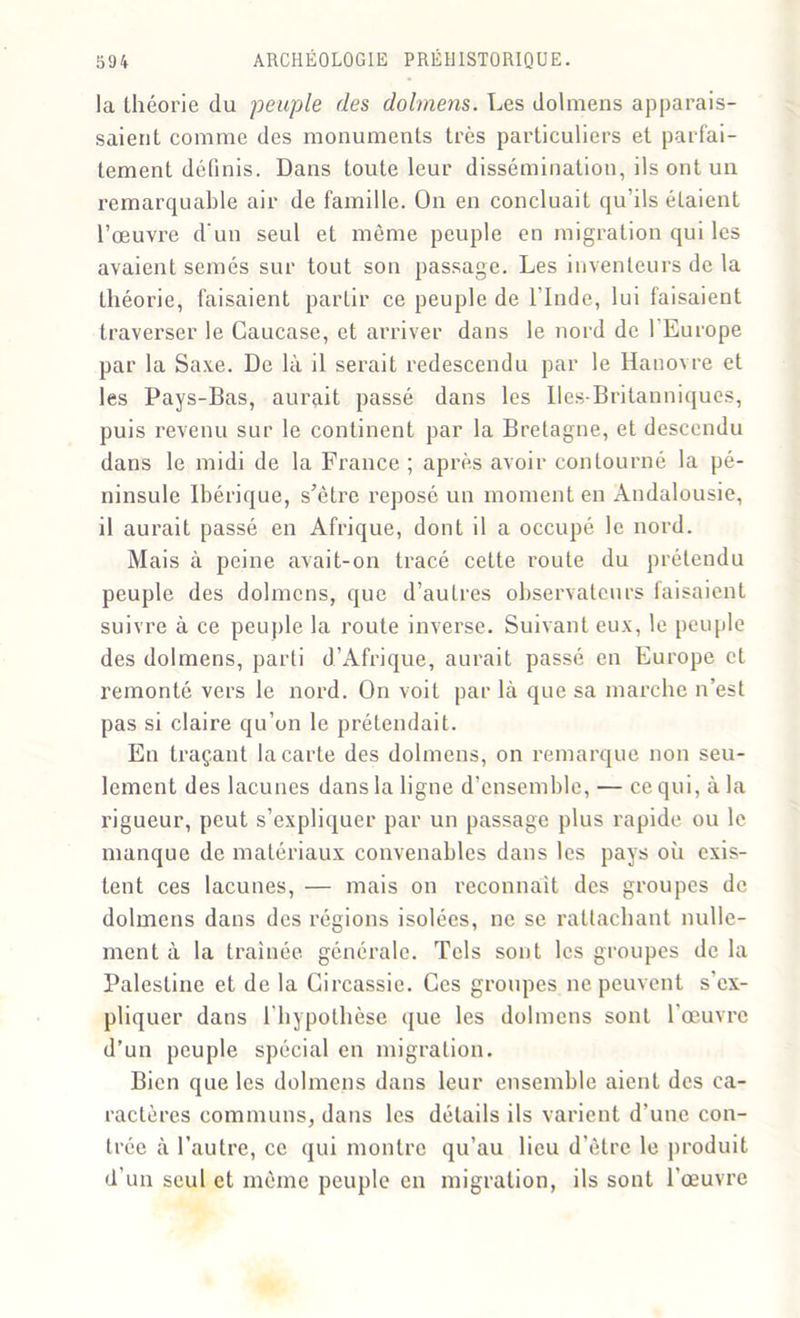 la théorie du peuple des dolmens. Les dolmens apparais- saient comme des monuments très particuliers et parfai- tement définis. Dans toute leur dissémination, ils ont un remarquable air de famille. On en concluait qu’ils étaient l’oeuvre d'un seul et même peuple en migration qui les avaient semés sur tout son passage. Les inventeurs de la théorie, faisaient partir ce peuple de l'Inde, lui faisaient traverser le Caucase, et arriver dans le nord de l’Europe par la Saxe. De là il serait redescendu par le Hanovre et les Pays-Bas, aurait passé dans les Iles-Britanniques, puis revenu sur le continent par la Bretagne, et descendu dans le midi de la France ; après avoir contourné la pé- ninsule Ibérique, s’être reposé un moment en Andalousie, il aurait passé en Afrique, dont il a occupé le nord. Mais à peine avait-on tracé cette route du prétendu peuple des dolmens, que d’autres observateurs faisaient suivre à ce peuple la route inverse. Suivant eux, le peuple des dolmens, parti d’Afrique, aurait passé en Europe et remonté vers le nord. On voit par là que sa marche n’est pas si claire qu’on le prétendait. En traçant la carte des dolmens, on remarque non seu- lement des lacunes dans la ligne d’ensemble, — ce qui, à la rigueur, peut s’expliquer par un passage plus rapide ou le manque de matériaux convenables dans les pays où exis- tent ces lacunes, — mais on reconnaît des groupes de dolmens dans des régions isolées, ne se rattachant nulle- ment à la traînée générale. Tels sont les groupes de la Palestine et de la Circassie. Ces groupes ne peuvent s'ex- pliquer dans l'hypothèse que les dolmens sont l'œuvre d’un peuple spécial en migration. Bien que les dolmens dans leur ensemble aient des ca- ractères communs, dans les détails ils varient d’une con- trée à l’autre, ce qui montre qu’au lieu d’être le produit d’un seul et même peuple en migration, ils sont l'œuvre