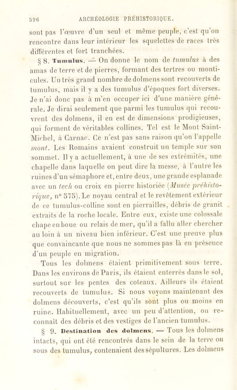 sont pas l’œuvre d’un seul et môme peuple, c’est qu’on rencontre dans leur intérieur les squelettes de races très différentes et fort tranchées. § g. Tumulus. — On donne le nom de tumulus à des amas de terre et de pierres, formant des tertres ou monti- cules. Un très grand nombre de dolmens sont recouverts de tumulus, mais il y a des tumulus d’époques fort diverses. Je n’ai donc pas à m’en occuper ici d’une manière géné- rale. Je dirai seulement que parmi les tumulus qui recou- vrent des dolmens, il en est de dimensions prodigieuses, qui forment de véritables collines. Tel est le Mont Saint- Michel, à Carnac. Ce n’est pas sans raison qu’on l'appelle mont. Les Romains avaient construit un temple sur son sommet. Il y a actuellement, à une de ses extrémités, une chapelle dans laquelle on peut dire la messe, à l’autre les ruines d’un sémaphore et, entre deux, une grande esplanade avec un teck ou croix en pierre historiée [Musée préhisto- rique, n° 575). Le noyau central et le revêtement extérieur de ce tumulus-colline sont en pierrailles, débris de granit extraits de la roche locale. Entre eux, existe une colossale chape en houe ou relais de mer, qu’il a fallu aller chercher au loin à un niveau bien inférieur. C’est une preuve plus que convaincante que nous ne sommes pas là en présence d'un peuple en migration. Tons les dolmens étaient primitivement sons terre. Dans les environs de Paris, ils étaient enterrés dans le sol, surtout sur les pentes des coteaux. Ailleurs ils étaient recouverts de tumulus. Si nous voyons maintenant des dolmens découverts, c’est qu’ils sont plus ou moins en ruine. Habituellement, avec un peu d’attention, ou re- connaît des débris et des vestiges de l’ancien tumulus. § 9. Destination des dolmens. — Tous les dolmens intacts, qui ont été rencontrés dans le sein de la terre ou sous des tumulus, contenaient des sépultures. Les dolmens