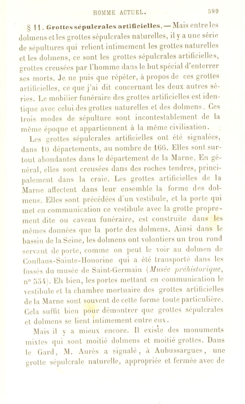 §1{. Grottes sépulcrales artificielles. — Mais entre les dolmens et les grottes sépulcrales naturelles, il y a une série de sépultures qui relient intimement les grottes naturelles et les dolmens, ce sont les grottes sépulcrales artificielles, crottes creusées par l’homme dans le but spécial d’enterrer ses morts. Je ne puis que répéter, à propos de ces grottes artificielles, ce que j’ai dit concernant les deux autres sé- ries. Le mobilier funéraire des grottes artificielles est iden- tique avec celui des grottes naturelles et des dolmens. Ces trois modes de sépulture sont incontestablement de la même époque et appartiennent à la même civilisation. Les grottes sépulcrales artificielles ont été signalées, dans 10 départements, au nombre de 466. Elles sont sur- tout abondantes dans le département de la Marne. En gé- néral, elles sont creusées dans des roches tendres, princi- palement dans la craie. Les grottes artificielles de la Marne affectent dans leur ensemble la forme des dol- mens. Elles sont précédées d’un vestibule, et la porte qui met en communication ce vestibule avec la grotte propre- ment dite ou caveau funéraire, est construite dans les mêmes données que la porte des dolmens. Ainsi dans le bassin de la Seine, les dolmens ont volontiers un trou rond servant de porte, comme on peut le voir au dolmen de Gonflans-Sainte-Honorine qui a été transporté dans les fossés du musée de Saint-Germain (Muses préhistorique, n° 554). Eh bien, les portes mettant en communication le vestibule et la chambre mortuaire des grottes artificielles de la Marne sont souvent de celte forme toute particulière. Cela suffit bien pour démontrer que grottes sépulcrales et dolmens se lient intimement entre eux. Mais il y a mieux encore. 11 exis'te des monuments mixtes qui sont moitié dolmens et moitié grottes. Dans le Gard, M. Aurès a signalé, à Aulnissargues, une grotte sépulcrale naturelle, appropriée et fermée avec de