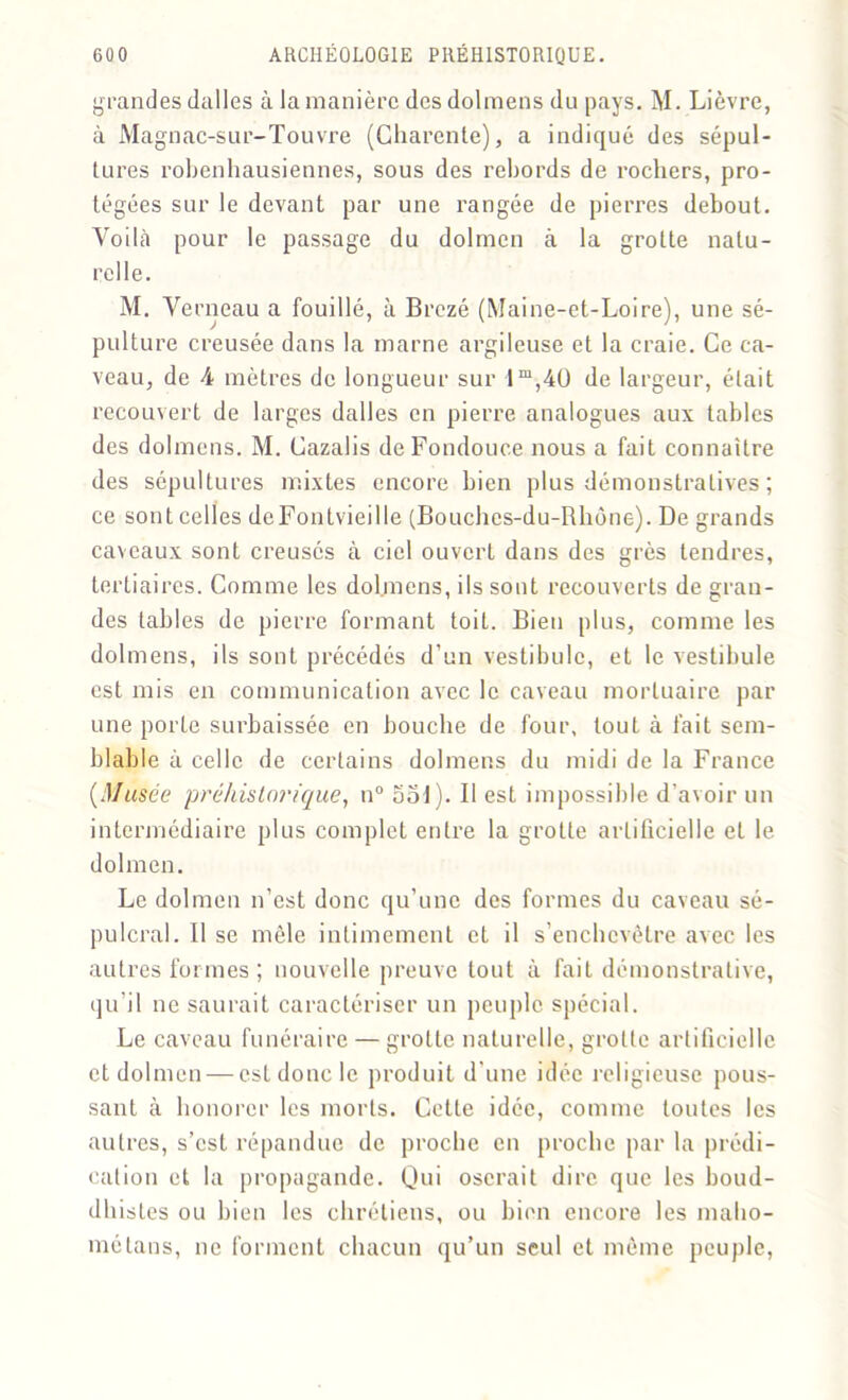 grandes dalles à la manière des dolmens du pays. M. Lièvre, à Magnac-sur-Touvre (Charente), a indiqué des sépul- tures robenhausiennes, sous des rebords de rochers, pro- tégées sur le devant par une rangée de pierres debout. Voilà pour le passage du dolmen à la grotte natu- relle. M. Verneau a fouillé, à Brezé (Maine-et-Loire), une sé- pulture creusée dans la marne argileuse et la craie. Ce ca- veau, de 4 mètres de longueur sur 1 m,4Ü de largeur, était recouvert de larges dalles en pierre analogues aux tables des dolmens. M. Cazalis deFondouce nous a fait connaître des sépultures mixtes encore bien plus démonstratives ; ce sont celles deFontvieille (Bouches-du-Rhône). De grands caveaux sont creusés à ciel ouvert dans des grès tendres, tertiaires. Comme les dolmens, ils sont recouverts de gran- des tables de pierre formant toit. Bien plus, comme les dolmens, ils sont précédés d’un vestibule, et le vestibule est mis en communication avec le caveau mortuaire par une porte surbaissée en bouche de four, tout à fait sem- blable à celle de certains dolmens du midi de la France {Musée préhistorique, n° aol). Il est impossible d'avoir un intermédiaire plus complet entre la grotte artificielle et le dolmen. Le dolmen n’est donc qu’une des formes du caveau sé- pulcral. Il se mêle intimement et il s’enchevêtre avec les autres formes ; nouvelle preuve tout à fait démonstrative, qu’il ne saurait caractériser un peu pic spécial. Le caveau funéraire — grotte naturelle, grotte artificielle et dolmen — est donc le produit d’une idée religieuse pous- sant à honorer les morts. Cette idée, comme toutes les autres, s’est répandue de proche en proche par la prédi- cation et la propagande. Qui oserait dire que les boud- dhistes ou bien les chrétiens, ou bien encore les maho- métans, ne forment chacun qu’un seul et même peuple,