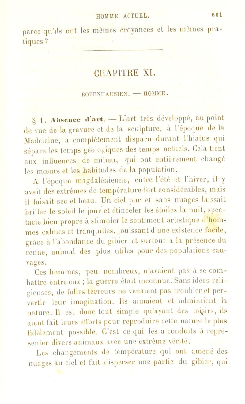 parce qu'ils ont les mêmics croyances et les mêmes pra- tiques ? CHAPITRE XL ROBENHAUSIEN. — HOMME. § t. Absence d’art. —L'art très développé, au point de vue de la gravure et de la sculpture, à l’époque de la Madeleine, a complètement disparu durant l’hiatus qui sépare les temps géologiques des temps actuels. Cela tient aux influences de milieu, qui ont entièrement changé les mœurs et les habitudes de la population. A l’époque magdalénienne, entre l’été et l’hiver, il y avait des extrêmes de température fort considérables, mais il faisait sec et beau. Un ciel pur et sans nuages laissait briller le soleil le jour et étinceler les étoiles la nuit, spec- tacle bien propre à stimuler le sentiment artistique d’hom- mes calmes et tranquilles, jouissant d’une existence facile, grâce à l’abondance du gibier et surtout à la présence du renne, animal des plus utiles pour des populations sau- vages. Ces hommes, peu nombreux, n’avaient pas à se com- battre entre eux ; la guerre était inconnue. Sans idées reli- o-ieuses, de folles terreurs ne venaient pas troubler et per- D “ . . ... ver tir leur imagination. Ils aimaient et admiraient la nature. 11 est donc tout simple qu’ayant des loisirs, ils aient fait leurs efforts pour reproduire cette nature le plus fidèlement possible. C’est ce qui les a conduits à repré- senter divers animaux avec une extrême vérité. Les changements de température qui ont amené des nuages au ciel et fait disperser une partie du gibier, qui