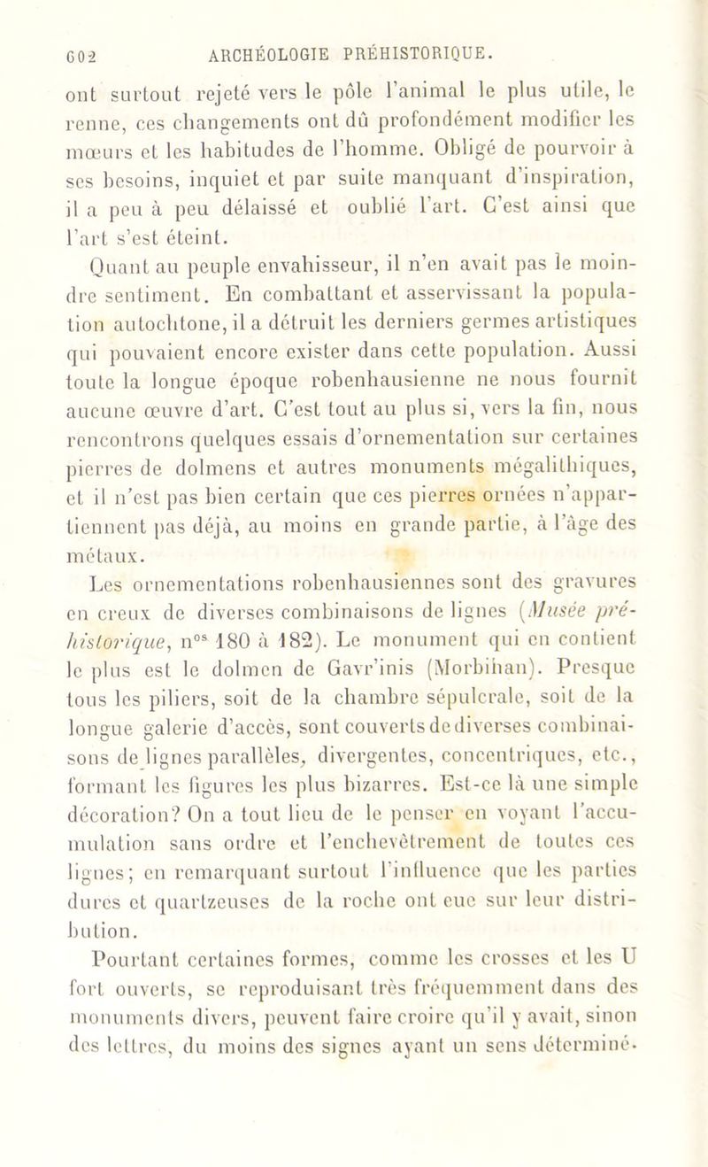 ont surtout rejeté vers le pôle l’animal le plus utile, le renne, ces changements ont dû profondément modifier les mœurs et les habitudes de l’homme. Obligé de pourvoira ses besoins, inquiet et par suite manquant d’inspiration, il a peu à peu délaissé et oublié l’art. C est ainsi que l’art s’est éteint. Quant au peuple envahisseur, il n’en avait pas le moin- dre sentiment. En combattant et asservissant la popula- tion autochtone, il a détruit les derniers germes artistiques qui pouvaient encore exister dans cette population. Aussi toute la longue époque robenhausienne ne nous fournit aucune œuvre d’art. C’est tout au plus si, vers la fin, nous rencontrons quelques essais d’ornementation sur certaines pierres de dolmens et autres monuments mégalithiques, et il n’est pas bien certain que ces pierres ornées n’appar- tiennent pas déjà, au moins en grande partie, à l’àge des métaux. Les ornementations robenhausiennes sont des gravures en creux de diverses combinaisons de lignes [Musée pré- historique, nos 180 à 182). Le monument qui en contient le plus est le dolmen de Gavr’inis (Morbihan). Presque tous les piliers, soit de la chambre sépulcrale, soit de la longue galerie d’accès, sont couverts de diverses combinai- sons de lignes parallèles, divergentes, concentriques, etc., formant les figures les plus bizarres. Est-ce là une simple décoration? On a tout lieu de le penser en voyant l’accu- mulation sans ordre et l’enchevêtrement de toutes ces lignes; en remarquant surtout 1 influence que les parties dures et quarlzeuses de la roche ont eue sur leur distri- bution. Pourtant certaines formes, comme les crosses et les U fort ouverts, se reproduisant très fréquemment dans des monuments divers, peuvent faire croire qu’il y avait, sinon des lettres, du moins des signes ayant un sens déterminé-