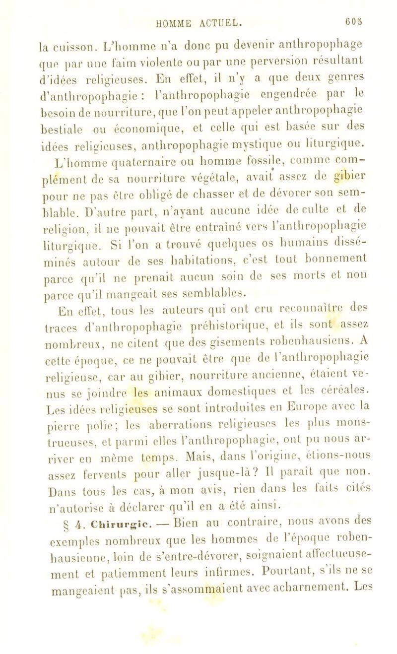 la cuisson. L’homme n’a donc pu devenir anthropophage que par une faim violente ou par une perversion résultant d idées religieuses. En effet, il n y a que deux genres d’anthropophagie : l’anthropophagie engendrée par le besoin de nourriture, que l’on peut appeler anthropophagie bestiale ou économique, et celle qui est basée sur des idées religieuses, anthropophagie mystique ou liturgique. L'homme quaternaire ou homme fossile, comme com- plément de sa nourriture végétale, avait assez de gibiei pour ne pas être obligé de chasser et de dévorer son sem- blable. D’autre part, n’ayant aucune idée de culte et de religion, il ne pouvait être entraîné vers l’anthropophagie liturgique. Si 1 on a trouvé quelques os humains dissé- minés autour de ses habitations, c’est tout bonnement parce qu’il ne prenait aucun soin de scs morts et non parce qu’il mangeait ses semblables. En effet, tous les auteurs qui ont cru reconnaître des traces d’anthropophagie préhistorique, et ils sont assez nombreux, ne citent que des gisements robenhausiens. A cette époque, ce ne pouvait être que de 1 anthropophagie religieuse, car au gibier, nourriture ancienne, étaient ve- nus se joindre les animaux domestiques eL les céréales. Les idées religieuses se sont introduites en Europe avec la pierre polie; les aberrations religieuses les plus mons- trueuses, et parmi elles l’anthropophagie, ont pu nous ar- river en même temps. Mais, dans l’origine, étions-nous assez fervents pour aller jusque-là? 11 paraît que non. Dans tous les cas, à mon avis, rien dans les laits cités n’autorise à déclarer qu’il en a été ainsi. js 4. Chirurgie. — Dicn au contraire, nous axons des exemples nombreux que les hommes de 1 époque roben- hausienne, loin de s’entre-dévorer, soignaient allectueuse- ment et patiemment leurs infirmes. Pourtant, s ils ne se mangeaient pas, ils s assommaient avec acharnement. Les