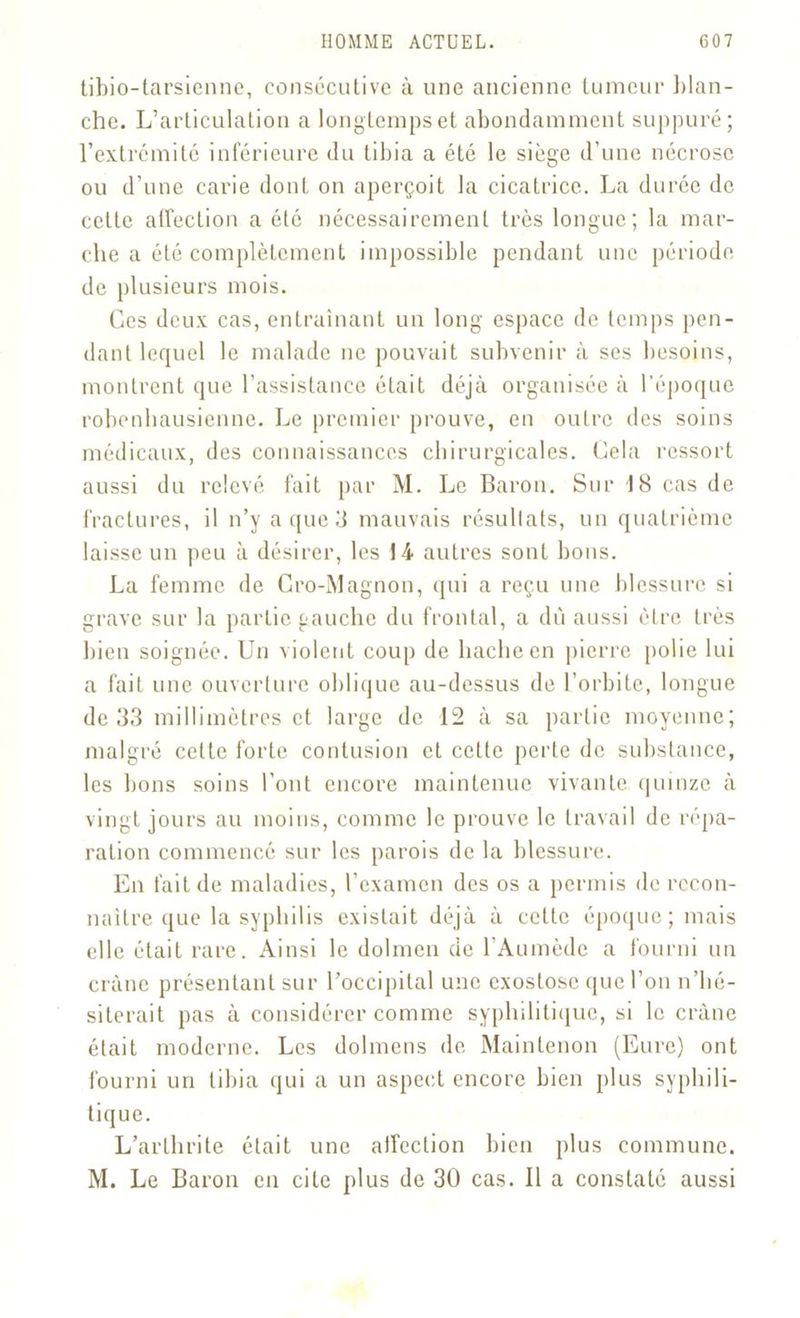 tibio-tarsienne, consécutive à une ancienne tumeur blan- che. L’articulation a longtemps et abondamment suppuré; l’extrémité inférieure du tibia a été le siège d’une nécrose ou d’une carie dont on aperçoit la cicatrice. La durée de cette affection a été nécessairement très longue; la mar- che a été complètement impossible pendant une période de plusieurs mois. Ces deux cas, entraînant un long espace de temps pen- dant lequel le malade ne pouvait subvenir à ses besoins, montrent que l’assistance était déjà organisée à l’époque robenhausienne. Le premier prouve, en outre des soins médicaux, des connaissances chirurgicales. Cela ressort aussi du relevé fait par M. Le Baron. Sur 18 cas de fractures, il n’y a que 3 mauvais résultats, un quatrième laisse un peu à désirer, les 14 autres sont bons. La femme de Cro-Magnon, (pii a reçu une blessure si grave sur la partie gauche du frontal, a du aussi être très bien soignée. Un violent coup de hache en pierre polie lui a fait une ouverture oblique au-dessus de l’orbite, longue de 33 millimètres et large de 12 à sa partie moyenne; malgré celte forte contusion et cette perte de substance, les bons soins l’ont encore maintenue vivante quinze à vingt jours au moins, comme le prouve le travail de répa- ration commencé sur les parois de la blessure. En fait de maladies, l’examen des os a permis de recon- naître que la syphilis existait déjà à cette époque; mais elle était rare. Ainsi le dolmen de l’Aumède a fourni un crâne présentant sur l’occipital une exostose que l’on n’hé- siterait pas à considérer comme syphilitique, si le crâne était moderne. Les dolmens de Maintenon (Eure) ont fourni un tibia qui a un aspect encore bien plus syphili- tique. L’arthrite était une atfection bien plus commune. M. Le Baron en cite plus de 30 cas. Il a constaté aussi