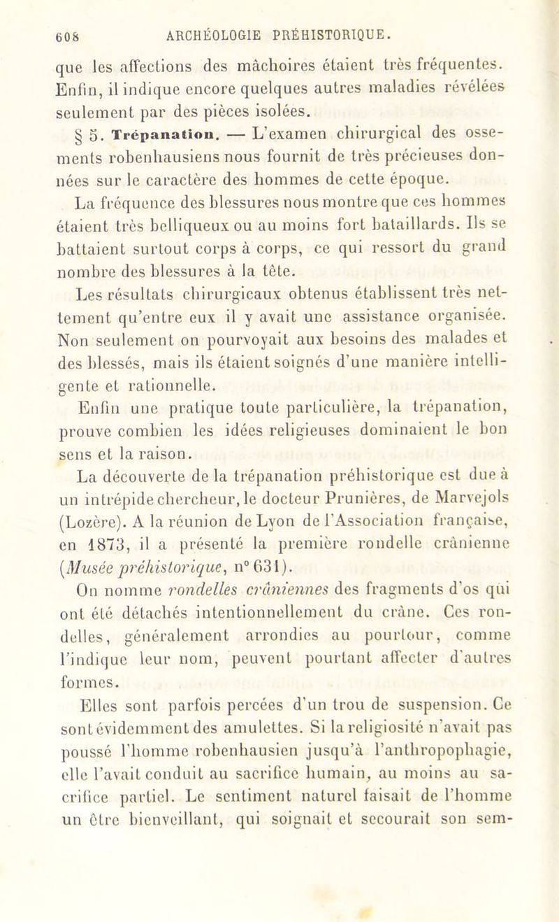 que les affections des mâchoires étaient très fréquentes. Enfin, il indique encore quelques autres maladies révélées seulement par des pièces isolées. § 5. Trépanation. — L’examen chirurgical des osse- ments robenhausiens nous fournit de très précieuses don- nées sur le caractère des hommes de cette époque. La fréquence des blessures nous montre que ces hommes étaient très belliqueux ou au moins fort bataillards. Ils se battaient surtout corps à corps, ce qui ressort du grand nombre des blessures à la tête. Les résultats chirurgicaux obtenus établissent très net- tement qu’entre eux il y avait une assistance organisée. Non seulement on pourvoyait aux besoins des malades et des blessés, mais ils étaient soignés d’une manière intelli- gente et rationnelle. Enfin une pratique toute particulière, la trépanation, prouve combien les idées religieuses dominaient le bon sens et la raison. La découverte de la trépanation préhistorique est due à un intrépide chercheur, le docteur Prunières, de Marvejols (Lozère). A la réunion de Lyon de l'Association française, en 1873, il a présenté la première rondelle crânienne [Musée préhistorique, n° 631). On nomme rondelles crâniennes des fragments d’os qui ont été détachés intentionnellement du crâne. Ces ron- delles, généralement arrondies au pourtour, comme l’indique leur nom, peuvent pourtant affecter d’autres formes. Elles sont parfois percées d'un trou de suspension. Ce sont évidemment des amulettes. Si la religiosité n’avait pas poussé l’homme robenhausien jusqu’à l’anthropophagie, elle l’avait conduit au sacrifice humain, au moins au sa- crifice partiel. Le sentiment naturel faisait de l’homme un être bienveillant, qui soignait et secourait son sem-