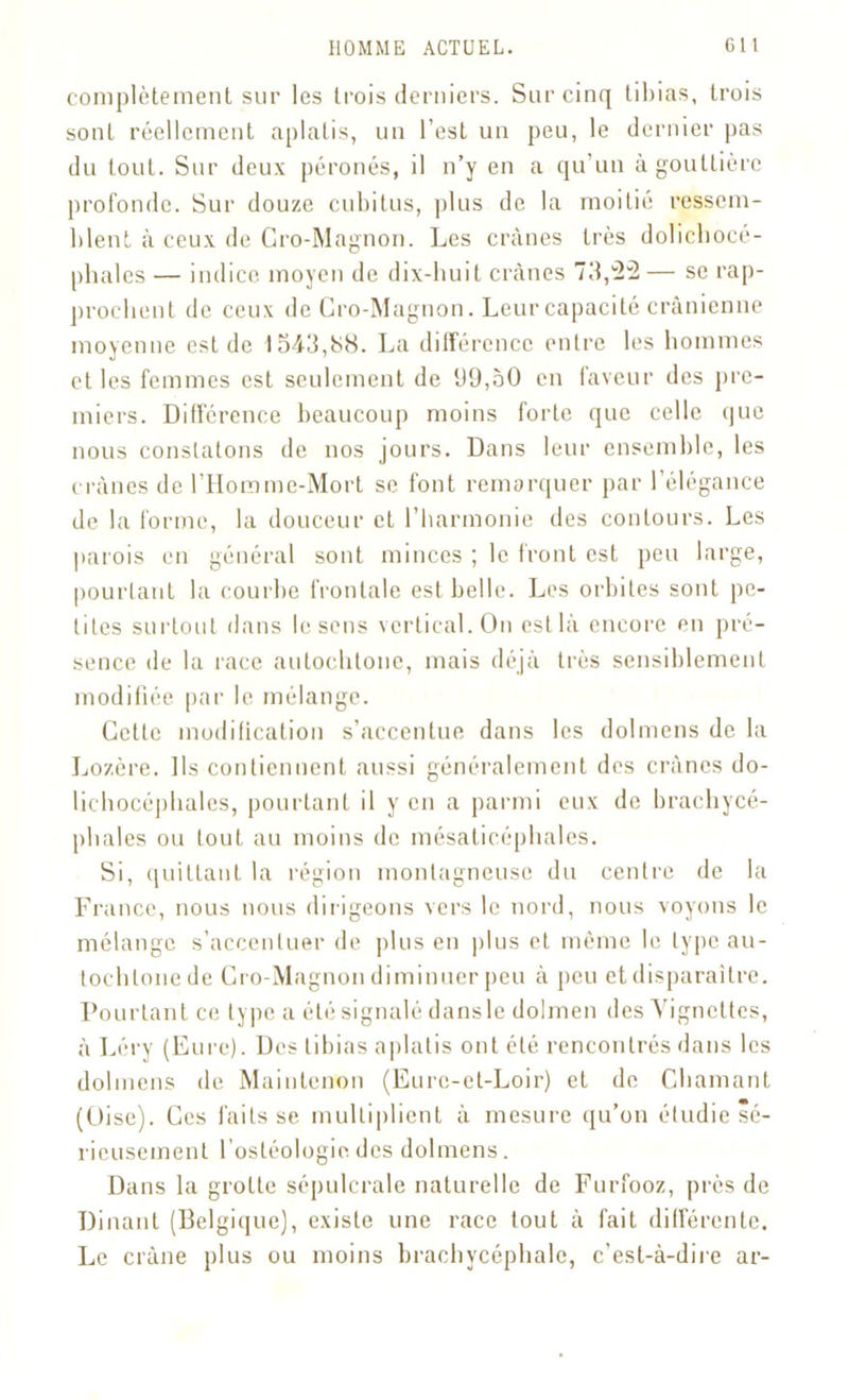 complètement sur les trois derniers. Sur cinq tibias, trois sont réellement aplatis, un l’est un peu, le dernier pas du tout. Sur deux péronés, il n’y en a qu’un à gouttière profonde. Sur douze cubitus, plus de la moitié ressem- blent à ceux de Gro-Magnon. Les crânes très dolichocé- phales — indice moyen de dix-huit crânes 73,-2— se rap- prochent de ceux de Gro-Magnon. Leur capacité crânienne moyenne est de 1543,<S8. La différence entre les hommes et les femmes est seulement de 99,50 en faveur des pre- miers. Différence beaucoup moins forte que celle que nous constatons de nos jours. Dans leur ensemble, les crânes de l’IIommc-Mort se font remarquer par l’élégance de la forme, la douceur et l’harmonie des contours. Les parois en général sont minces ; le front est peu large, pourtant la courbe frontale est belle. Les orbites sont pe- tites surtout dans le sens vertical. On estlâ encore en pré- sence de la race autochtone, mais déjà très sensiblement modifiée par le mélange. Cette modification s’accentue dans les dolmens de la Lozère. Ils contiennent aussi généralement des crânes do- lichocéphales, pourtant il y en a parmi eux de brachycé- phales ou tout au moins de mésaticéphales. Si, quittant la région montagneuse du centre de la France, nous nous dirigeons vers le nord, nous voyons le mélange s’accentuer de plus en plus et même le type au- tochtone de Gro-Magnon diminuer peu à peu et disparaître. Pourtant ce type a été signalé dansle dolmen des Vignettes, à Léry (Eure). Des tibias aplatis ont été rencontrés dans les dolmens de Maintenon (Eure-et-Loir) et de Chaînant (Oise). Ces faits se multiplient à mesure qu’on étudie sé- rieusement l’osléologie. des dolmens. Dans la grotte sépulcrale naturelle de Furfooz, près de Dinant (Belgique), existe une race tout à fait différente. Le crâne plus ou moins brachycéphale, c’est-à-dire ar-