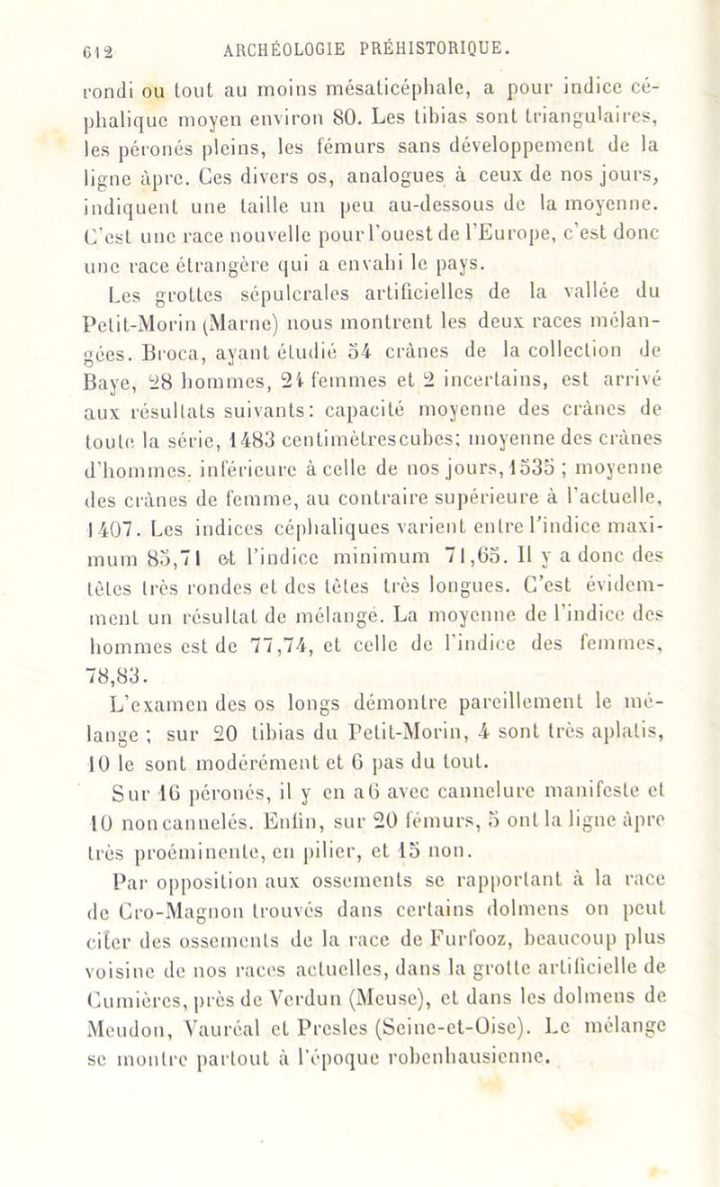 rondi ou tout au moins mésaticéphale, a pour indice cé- phalique moyeu environ 80. Les tibias sont triangulaires, les péronés pleins, les fémurs sans développement de la ligne âpre. Ces divers os, analogues à ceux de nos jours, indiquent une taille un peu au-dessous de la moyenne. C’est une race nouvelle pour l’ouest de 1 Europe, c est donc une race étrangère qui a envahi le pays. Les grottes sépulcrales artificielles de la vallée du Petit-Morin (Marne) nous montrent les deux races mélan- gées. Broca, ayant étudié 54 crânes de la collection de Baye, 28 hommes, 2i femmes et 2 incertains, est arrivé aux résultats suivants: capacité moyenne des crânes de toute la série, 1483 centimètrescuhes; moyenne des crânes d’hommes, inférieure àcelle de nos jours, 1535 ; moyenne des crânes de femme, au contraire supérieure à l'actuelle, 1407. Les indices céphaliques varient entre l’indice maxi- mum 85,71 et l’indice minimum 71,65. Il y a donc des tètes très rondes et des tètes très longues. C’est évidem- ment un résultat de mélangé. La moyenne de l’indice des hommes est de 77,74, et celle de 1 indice des femmes, 78,83. L’examen des os longs démontre pareillement le mé- lange ; sur 20 tibias du Petit-Morin, 4 sont très aplatis, 10 le sont modérément et 6 pas du tout. Sur 16 péronés, il y en a6 avec cannelure manifeste et 10 noncannelés. Enlin, sur 20 fémurs, 5 ont la ligne âpre très proéminente, en pilier, et 15 non. Par opposition aux ossements se rapportant à la race de Cro-Magnon trouvés dans certains dolmens on peut citer des ossements de la race de Furfooz, beaucoup plus voisine de nos races actuelles, dans la grotte artificielle de Lumières, près de Verdun (Meuse), et dans les dolmens de Meudou, Vauréal et Presles (Seinc-et-Oise). Le mélange se montre partout à l’époque robenhausienne.