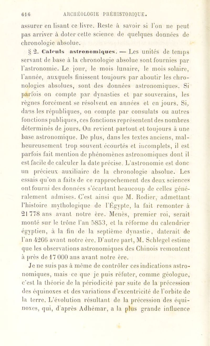 assurer en lisant ce livre. Reste à savoir si l’on 11e peut pas arriver à doter cette science de quelques données de chronologie absolue. § 2. Calculs astronomiques. — Les unités de temps servant de base à la chronologie absolue sont fournies par l’astronomie. Le jour, le mois lunaire, le mois solaire, l’année, auxquels finissent toujours par aboutir les chro- nologies absolues, sont des données astronomiques. Si parfois on compte par dynasties et par souverains, les règnes forcément se résolvent en années et en jours. Si, dans les républiques, on compte par consulats ou autres fonctions publiques, ces fonctions représentent des nombres déterminés de jours. On revient partout et toujours à une base astronomique. De plus, dans les textes anciens, mal- heureusement trop souvent écourtés et incomplets, il est parfois fait mention de phénomènes astronomiques dont il est facile de calculer la date précise. L’astronomie est donc un précieux auxiliaire de la chronologie absolue. Les essais qu’on a faits de ce rapprochement des deux sciences ont fourni des données s’écartant beaucoup de celles géné- ralement admises. C’est ainsi que M. Rodier, admettant l’histoire mythologique de l’Égypte, la fait remonter à 21 778 ans avant notre ère. Menés, premier roi, serait monté sur le trône l’an 5853, et la réforme du calendrier égyptien, à la fin de la septième dynastie, daterait de l’an 4200 avant notre ère. D’autre part, M. Scblegel estime que les observations astronomiques des Chinois remontent à près de 17 000 ans avant notre ère. Je ne suis pas à même de contrôler ces indications astro- nomiques, mais ce que je puis réfuter, comme géologue, c’est la théorie de la périodicité par suite de la précession des équinoxes et des variations d’excentricité de l'orbite de la terre. L’évolution résultant de la précession des équi- noxes, qui, d’après Adhémar, a la plus grande influence
