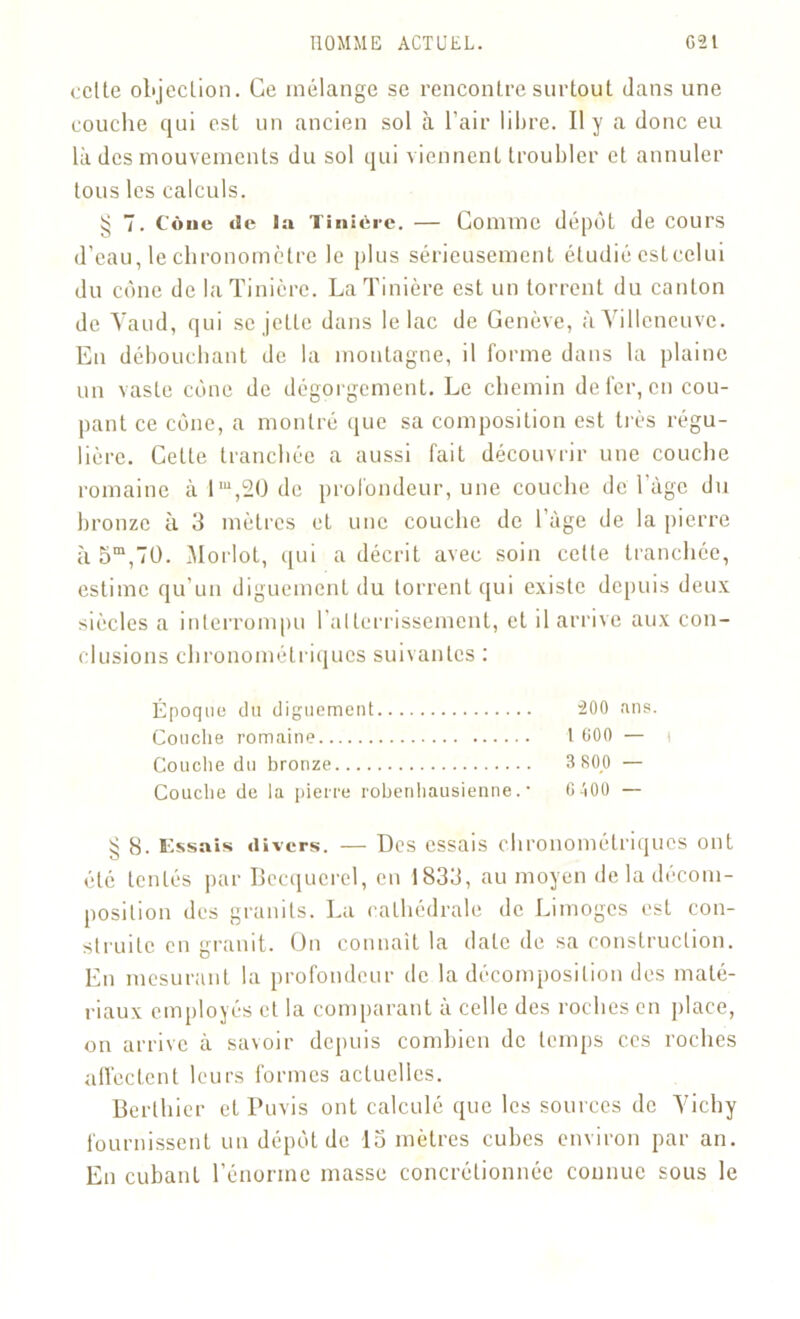 celte objection. Ce mélange se rencontre surtout dans une couche qui est un ancien sol à l’air libre. Il y a donc eu là des mouvements du sol qui viennent troubler et annuler tous les calculs. ^ 7. Cône de ta Tiniére. — Comme dépôt de cours d’eau, le chronomètre le plus sérieusement étudié cstcelui du cône de laTinicre. LaTinière est un torrent du canton de Vaud, qui se jette dans le lac de Genève, à Villeneuve. En débouchant de la montagne, il forme dans la plaine un vaste cône de dégorgement. Le chemin de fer, en cou- pant ce cône, a montré que sa composition est très régu- lière. Cette tranchée a aussi fait découvrir une couche romaine à lm,20 de profondeur, une couche de lage du bronze à 3 mètres et une couche de l’àge de la pierre à 5m,70. Morlot, qui a décrit avec soin celte tranchée, estime qu’un diguement du torrent qui existe depuis deux siècles a interrompu l’atterrissement, et il arrive aux con- clusions chronométriques suivantes : Époque du diguement 200 ans. Couche romaine 1 600 — i Couche du bronze 3 800 — Couche de la pierre rohenhausienne. • GiOO — § 8. lissais divers. — Des essais chronométriques ont été tentés par Becquerel, en 1833, au moyen de la décom- position des granits. La cathédrale de Limoges est con- struite en granit. On connaît la date de sa construction. En mesurant la profondeur de la décomposition des maté- riaux employés et la comparant a celle des roches en place, on arrive à savoir depuis combien de temps ces roches affectent leurs formes actuelles. Berthicr et Puvis ont calculé que les sources de Vichy fournissent un dépôt de 15 mètres cubes environ par an. En cubant l’énorme masse concrélionnée connue sous le
