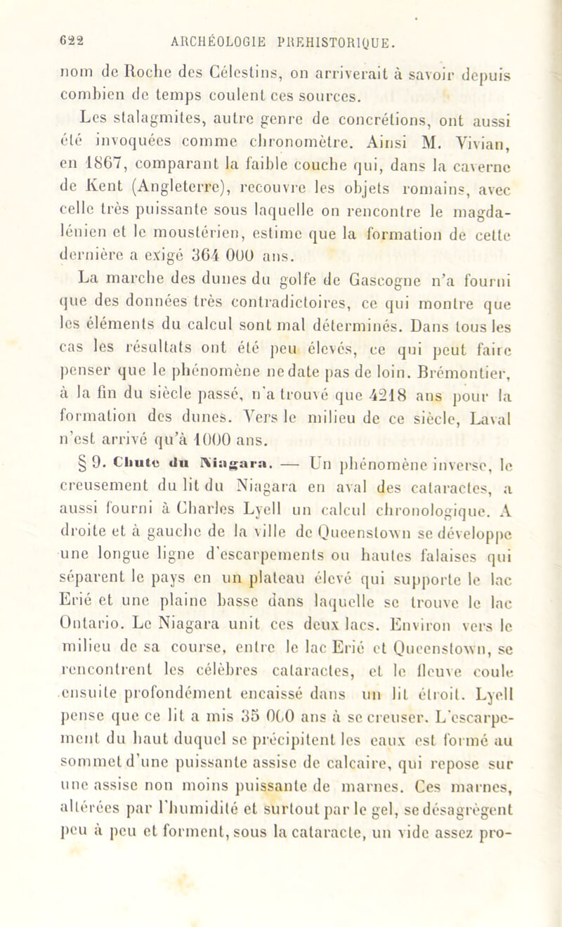 nom de Roche des Célestins, on arriverait à savoir depuis combien de temps coulent ces sources. Les stalagmites, autre genre de concrétions, ont aussi été invoquées comme chronomètre. Ainsi M. Vivian, en 1867, comparant la faible couche qui, dans la caverne de Kent (Angleterre), recouvre les objets romains, avec celle très puissante sous laquelle on rencontre le magda- lénien et le moustérien, estime que la formation de celte dernière a exigé 364 OUÜ ans. La marche des dunes du golfe de Gascogne n’a fourni que des données très contradictoires, ce qui montre que les éléments du calcul sont mal déterminés. Dans tous les cas les résultats ont été peu élevés, ce qui peut faire penser que le phénomène ne date pas de loin. Brémontier, à la fin du siècle passé, n'a trouvé que 4218 ans pour la formation dos dunes. Vers le milieu de ce siècle, Laval n’est arrivé qu’à 1000 ans. § 9. Chute du Nhigara. — Un phénomène inverse, le creusement du lit du Niagara en aval des cataractes, a aussi fourni à Charles Lyell un calcul chronologique. A droite et à gauche de la ville de Queenstown se développe une longue ligne d’escarpements ou hautes falaises qui séparent le pays en un plateau élevé qui supporte le lac Erié et une plaine basse dans laquelle se trouve le lac Ontario. Le Niagara unit ces deux lacs. Environ vers le milieu de sa course, entre le lac Erié et Queenstown, se rencontrent les célèbres cataractes, et le fleuve coule ensuite profondément encaissé dans un lit étroit. Lyell pense que ce lit a mis 35 060 ans à se creuser. L'escarpe- ment du haut duquel se précipitent les eaux est formé au sommet d’une puissante assise de calcaire, qui repose sur une assise non moins puissante de marnes. Ces marnes, altérées par 1 humidité et surtout par le gel, se désagrègent peu à peu et forment, sous la cataracte, un vide assez pro-