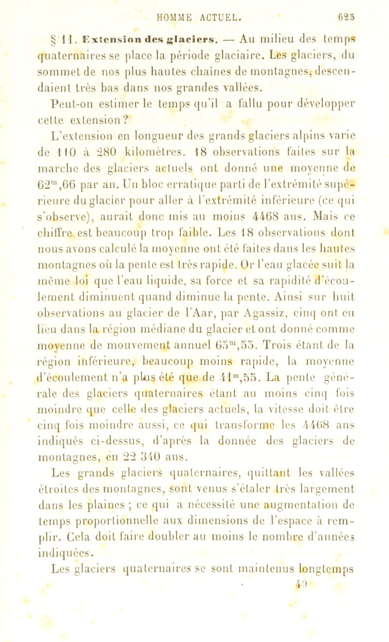 §11. Extension des glaciers. — Au milieu des temps quaternaires se place la période glaciaire. Les glaciers, du sommet de nos pi us hautes chaînes de montagnes, descen- daient très has dans nos grandes vallées. Peut-on estimer le temps qu’il a fallu pour développer cette extension? L’extension en longueur des grands glaciers alpins varie de MO à 280 kilomètres. 18 observations faites sur la marche des glaciers actuels ont donné une moyenne de 62m,66 par an. Un bloc erratique parti de l’extrémité supé- rieure du glacier pour aller à l’extrémité inférieure (ce qui s’observe), aurait donc mis au moins 4468 ans. Mais ce chilfre est beaucoup trop faible. Les 18 observations dont nous avons calculé la moyenne ont été faites dans les hautes montagnes où la pente est très rapide. Dr l’eau glacée suit la même loi que l’eau liquide, sa force et sa rapidité d’écou- lement diminuent quand diminue la pente. Ainsi sur huit observations au glacier de l’Aar, par Agassiz, cinq ont eu lieu dans la région médiane du glacier et ont donné comme moyenne de mouvement annuel 6om,55. Trois étant de la région inférieure, beaucoup moins rapide, la moyenne d’écoulement n’a pLis été que de 41m,55. La pente géné- rale des glaciers quaternaires étant au moins cinq fois moindre que celle des glaciers acLucls, la vitesse doit être cinq fois moindre aussi, ce qui transforme les 4468 ans indiqués ci-dessus, d’après la donnée des glaciers de montagnes, en 22 3'iü ans. Les grands glaciers quaternaires, quittant les vallées étroites des montagnes, sont venus s’étaler très largement dans les plaines ; ce qui a nécessité une augmentation de temps proportionnelle aux dimensions de l'espace à rem- plir. Cela doit faire doubler au moins le nombre d’années indiquées. Les glaciers quaternaires se sont maintenus longtemps 4 a
