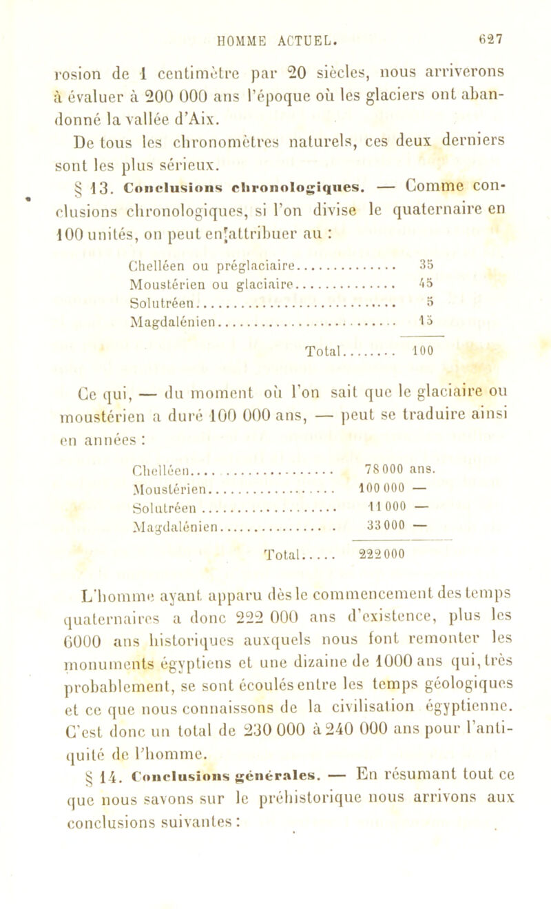 rosion de 1 centimètre par 20 siècles, nous arriverons à évaluer à 200 000 ans l’époque où les glaciers ont aban- donné la vallée d’Aix. De tous les chronomètres naturels, ces deux derniers sont les plus sérieux. § 13. Conclusions chronologiques. — Comme con- clusions chronologiques, si l’on divise le quaternaire en 100 unités, on peut enjattribuer au : Chelléen ou préglaciaire 35 Moustérien ou glaciaire 45 Solutréen 5 Magdalénien 13 Total 100 Ce qui, — du moment où l’on sait que le glaciaire ou moustérien a duré 100 000 ans, — peut se traduire ainsi en années : Chelléen 78 000 ans. Moustérien 100 000 — Solutréen 11 000 — Magdalénien 33 000 — Total 222 000 L’homme ayant apparu dès le commencement des temps quaternaires a donc 222 000 ans d’existence, plus les 0000 ans historiques auxquels nous lont remonter les monuments égyptiens et une dizaine de 1000 ans qui, très probablement, se sont écoulés entre les temps géologiques et ce que nous connaissons de la civilisation égyptienne. C’est donc un total de 230 000 à 240 000 ans pour l’anti- quité de l’homme. § 14. Conclusions générales. — En résumant tout ce que nous savons sur le préhistorique nous arrivons aux conclusions suivantes: