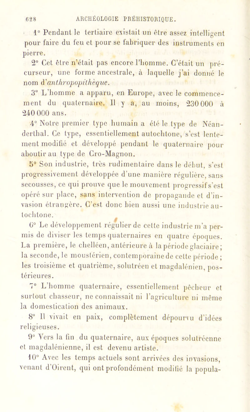 1° Pendant le tertiaire existait un être assez intelligent pour faire du feu et pour se fabriquer des instruments en pierre. 2° Cet être n’était pas encore l’homme. C’était un pré- curseur, une forme ancestrale, à laquelle j’ai donné le nom d'anthropopüh 'eque. 3U L’homme a apparu, en Europe, avec le commence- ment du quaternaire. Il y a, au moins, 230 000 à 240 000 ans. 4° Notre premier type humain a été le type de Néan- derlhal. Ce type, essentiellement autochtone, s’est lente- ment modifié et développé pendant le quaternaire pour aboutir au type de Cro-Magnoti. 5° Son industrie, très rudimentaire dans le début, s’est progressivement développée d'une manière régulière, sans secousses, ce qui prouve que le mouvement progressif s’est opéré sur place, sans intervention de propagande et d’in- vasion étrangère. C’est donc bien aussi une industrie au- tochtone. 0° Le développement régulier de cette industrie m’a per- mis de diviser les temps quaternaires en quatre époques. La première, le chelléen, antérieure à la période glaciaire j la seconde, le mouslérien, contemporaine de celte période ; les troisième et quatrième, solutréen et magdalénien, pos- térieures. 7° L’homme quaternaire, essentiellement pêcheur et surtout chasseur, ne connaissait ni l'agriculture ni même la domestication des animaux. 8° Il vivait en paix, complètement dépourvu d’idées religieuses. 9Ü Vers la fin du quaternaire, aux époques solutréenne et magdalénienne, il est devenu artiste. 10° Avec les temps actuels sont arrivées des invasions, venant d’Oirent, qui ont profondément modifié la popula-