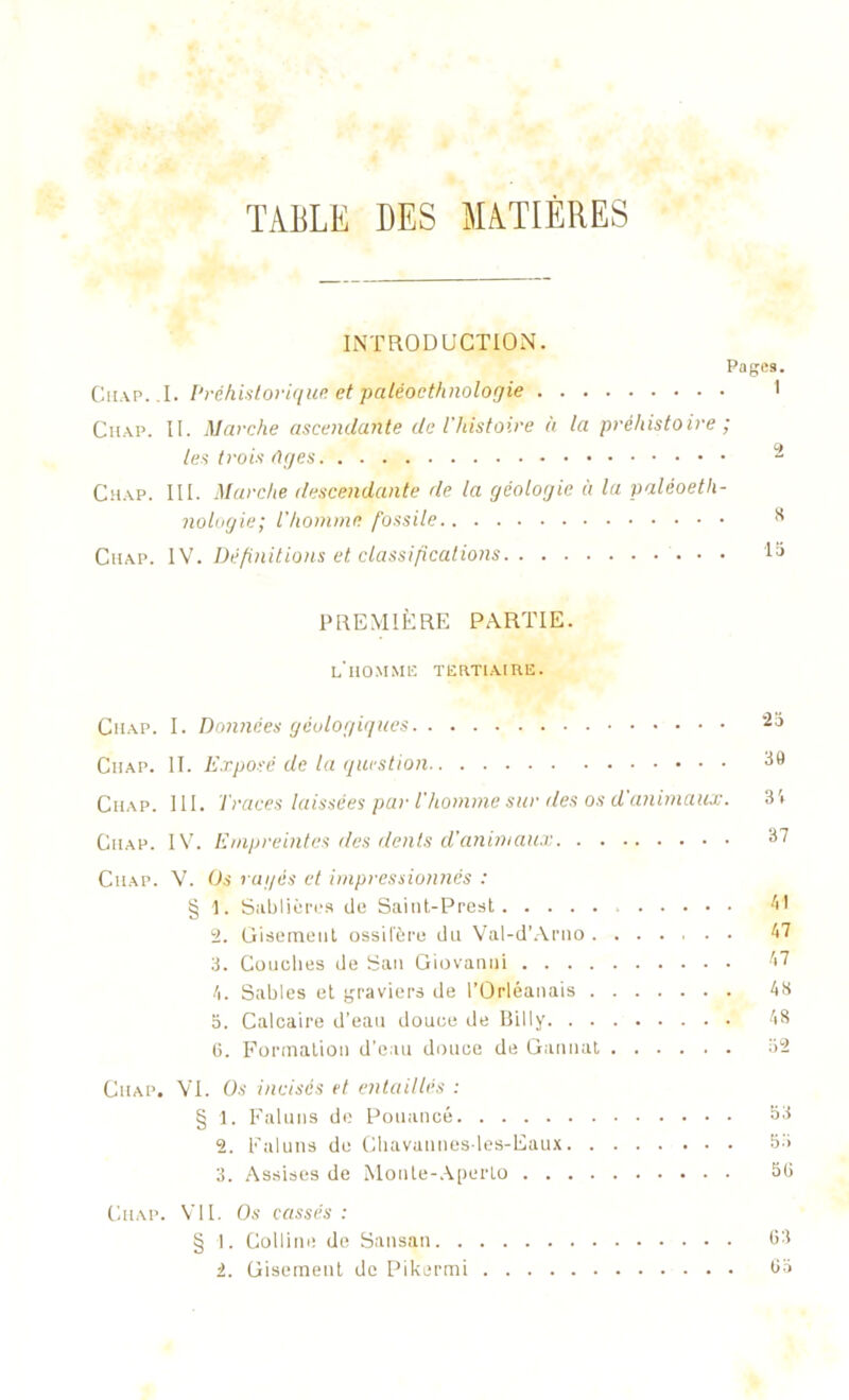 TABLE DES MATIÈRES INTRODUCTION. Pages. Chap. ,1. Préhistorique' et paléoethnologie 1 Cnap. II. Marche ascendante de l'histoire à la préhistoire ; les trois tiges - Chap. III. Marche descendante de la géologie à la paléoeth- nologie; l’homme fossile 3 Chap. IV. Définitions et classifications la PREMIÈRE PARTIE. l'homme tertiaire. Ciiap. I. Données géologiques 2a Chap. II. Exposé de la question 39 Chap. III. Traces laissées par l’homme sur des os d'animaux. 3'» Ciiap. IV. Empreintes îles dénis d'animaux 37 Chap. V. Os ragés et impressionnés : § \. Sablières de Saint-Prest 41 2. Gisement ossifère du Val-d’Arno 47 3. Couches de San Giovanni 47 f\. Sables et graviers de l’Orléanais 43 o. Calcaire d’eau douce de Billy 48 6. Formation d’eau douce de Gannat 32 Chap. VI. Os incisés et entaillés : § 1. Faluns de Pouancé 33 2. Faluns de Chavaiines-les-Eaux 33 3. Assises de Monle-Aperlo 53 Ciiap. VU. Os cassés : § 1. Colline de Sansan 63