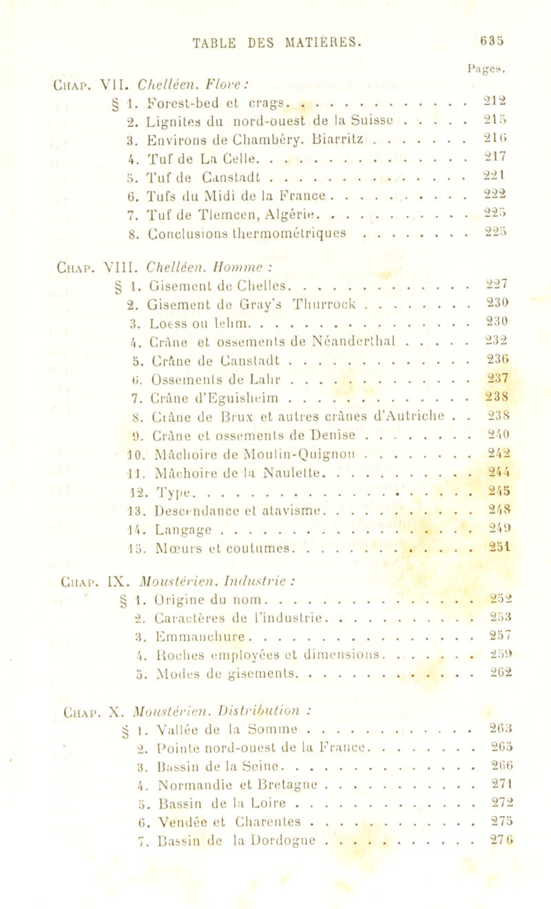 Pages. Cuap. VII. Chellécn. Flore: § 1. Forest-bed et crags 212 2. Lignite» du nord-ouest de la Suisse 215 3. Environs de Chambéry. Biarritz 210 4. Tuf de La Celle 217 5. Tuf de Canstadt 221 6. Tufs du Midi de la France 222 7. Tuf de Tlemcen, Algérie 225 8. Conclusions thermométriques 225 Cuap. VIII. Chelléen. Homme : § 1. Gisement de Chelles 227 2. Gisement de Gray’s Thurrock 230 3. Loess ou lehm 230 4. Crâne et ossements de Néanderthal 232 5. Crâne de Canstadt 236 6. Ossements de Lalir 237 7. Crâne d’Eguisheim 238 8. Ci âne de Bru.x et autres crânes d’Autriche . . 23S 9. Crâne et ossements de Denise 240 10. Mâchoire de Moulin-Quignon 242 11. Mâchoire de la Naulelte 244 12. Type 245 13. Descendance et atavisme 248 ■14. Langage 249 15. Mœurs et coutumes 251 Cuap. IX. Moustêrien. Industrie : § 1. Origine du nom 252 2. Caractères de l’industrie 253 3. Emmanchure 257 4. Roches employées et dimensions 259 5. Modes de gisements 262 Cuap. X. Moustêrien. Distribution : § I. Vallée de la Somme 263 2. Pointe nord-ouest de la France 265 3. Bassin de la Seine 266 4. Normandie et Bretagne 271 5. Bassin de la Loire 272 6. Vendée et Charentes 275