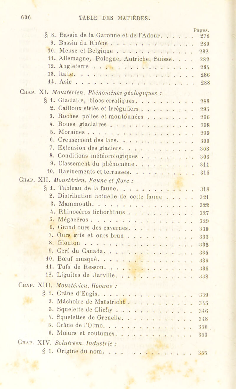 Pages. § 8. Bassin de la Garonne et de l’Adour 278 9. Bassin du Rhône 280 10. Meuse et Belgique 282 11. Allemagne, Pologne, Autriche, Suisse. . . . 282 12. Angleterre 284 13. Italie 280 14. Asie 288 Ciiap. XI. Moustérien. Phénomènes géologiques : § 1. Glaciaire, blocs erratiques 288 2. Cailloux striés et irréguliers . 293 3. Roches polies et moutonnées 296 4. Boues glaciaires 298 5. Moraines 299 6. Creusement des lacs 300 7. Extension des glaciers. . 303 8. Conditions météorologiques 306 9. Classement du phénomène 311 10. Ravinements et terrasses 313 Chap. XII. Moustérien. Faune et flore : § 1. Tableau de la faune 318 2. Distribution actuelle de cette faune 321 3. Mammouth 322 4. Rhinocéros tichorhinus 327 5. Mégacéros 6. Grand ours des cavernes 330 7. Ours gris et ours brun 333 8. Glouton 9. Cerf du Canada 10. Bœuf musqué 11. Tufs de Resson 12. Dignités de Jarville 338 Chap. XIII. Moustérien. Homme : § 1. Crâne d'Engis 339 2. Mâchoire de Maëstricht 345 3. Squelette de Clichy 34g 4. Squelettes de Grenelle 34S 5. Crâne de l’OImo 350 6. Mœurs et coutumes 333 Chap. XIV. Solutréen. Industrie : S l. Origine du nom