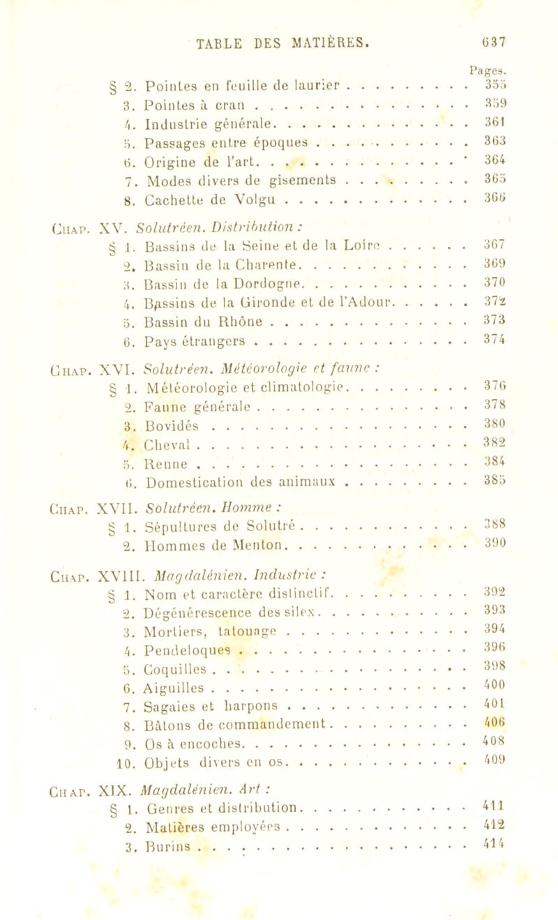 Pages. § 2. Poinles en feuille de laurier 355 3. Pointes à cran 359 4. Industrie générale 361 5. Passages entre époques . . . 363 6. Origine de l’art  364 7. Modes divers de gisements 365 8. Cachette de Volgu 366 Ch a p. XV. Solutréen. Distribution : § 1. Bassins de la Seine et de la Loire 367 2. Bassin de la Charente 369 3. Bassin de la Dordogne 370 4. Bassins de la Gironde et de l'Adour 372 5. Bassin du Rhône 373 6. Pays étrangers 374 Ciiap. XVI. Solutréen. Météorologie et faune : § 1. Météorologie et climatologie 376 2. Faune générale 378 3. Bovidés 380 4. Cheval 382 5. Renne 384 6. Domestication des animaux 385 Ciiap. XVII. Solutréen. Homme : § 1. Sépultures de Solutré 388 2. Hommes de Menton 390 Ciiap. XV11I. Magdalénien. Industrie: § I. Nom et caractère dislinctif 392 2. Dégénérescence des silex 393 3. Mortiers, tatouage 394 4. Pendeloques 396 5. Coquilles 398 6. Aiguilles b OU 7. Sagaies et harpons 401 8. Bâtons de commandement 406 9. Os à encoches 403 10. Objets divers en os 409 CiiAr. XIX. Magdalénien. Art : § I . Genres et distribution 411 2. Matières employées 412 3. Burins 414