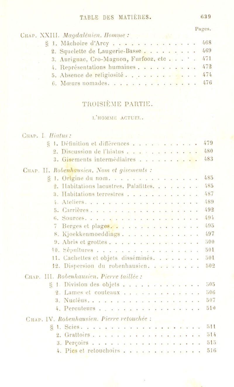 Pages. Chap. XXIII. Magdalénien. Homme : § 1. Mâchoire d’Arcy AGS 2. Squelette de Laugerie-Basse • • • 469 3. Aurignac, Cro-Magnon, Furfooz, etc . . . • . 471 4. Représentations humaines 472 3. Absence de religiosité 474 6. Mœurs nomades 476 TROISIÈME PARTIE. l’homme actuel. Chap. I Hiatus : § I. Définition et différences .... 479 2. Discussion de l'hiatus ... 480 3. Gisements intermédiaires 483 Chap. II. Robenhausien. Nom et gisements : § I. Origine du nom 483 2. Habitations lacustres. Palafittes 485 3. Habitations terrestres 487 4. Ateliers 489 5. Carrières 492 6. Sources 494 7 Berges et plages 495 8. Kjoekkenmoeddings 497 9. Abris et grottes 300 10. Sépultures 501 11. Cachettes et objets disséminés 501 12. Dispersion du robenhausien 502 Chap. III. Robenhausien. Pierre taillée : § 1 Division des objets 505 2. Lames et couteaux 506 3. Nucléus 507 4. Percuteurs . 510 Chap. IV. Robenhausien. Pierre retouchée : § 1. Scies 511 2. Grattoirs 514 3. Perçoirs 515 4. Pics et retouchoirs 516