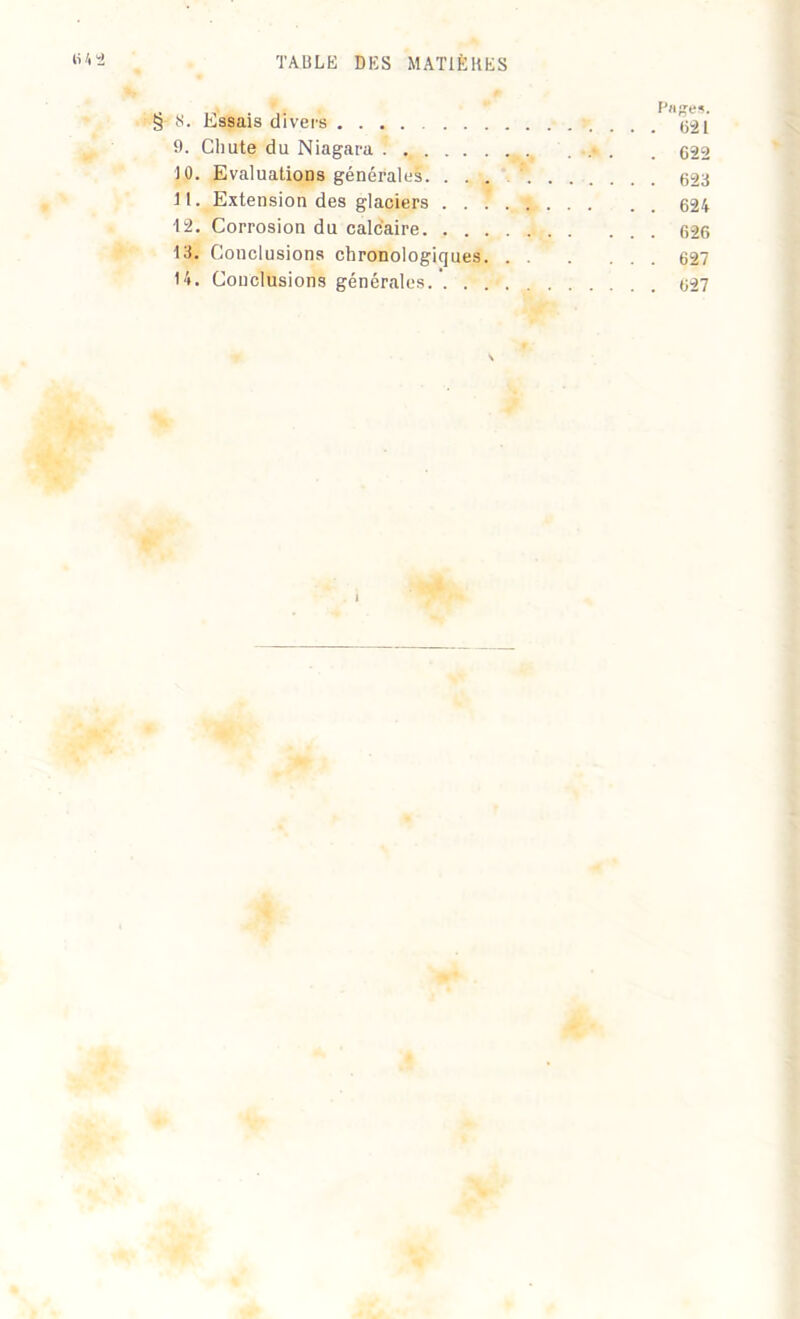 i» j, n . .. PdReS. S’S. Essais divers 621 9. Chute du Niagara ! ... . 622 10. Evaluations générales 623 Jl. Extension des glaciers 624 •12. Corrosion du calcaire 626 13. Conclusions chronologiques 627 14. Conclusions générales.’. . 627