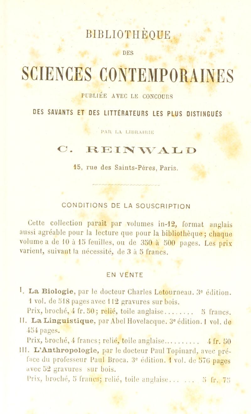 BIBLIOTHÈQUE DES PUBLIÉE AVEC LE CONCOUBS DES Sfll/ANTS ET DES LITTÉRATEURS LES PLUS DISTINGUÉS l'Ail LA UliRAlRIK O. REINWALD 15, rue des Saints-Pères, Paris. CONDITIONS DE LA SOUSCRIPTION Cette collection paraît par volumes in-12, format anglais aussi agréable pour la lecture que pour la bibliothèque; chaque volume a de 10 à 15 Ieni 11 es, ou de 350 à 500 pages. Les prix varient, suivant la nécessité, de 3 à 5 francs. EN VENTE I. La Biologie, par le docteur Charles Letourneau. 3e édition. 1 vol. de 518 pages avec 112 gravures sur bois. Prix, broché, 4 fr. 50; relié, toile anglaise 5 francs. II. La Linguistique, par Abel Ilovelacque. 3e édition. I vol. de 454 pages. Prix, broché, 4 francs; relié, toile anglaise 4 fr. 50 III. L'Anthropologie, par le docteur Paul Topinard, avec pré- face du professeur Paul Broca. 3e édition. 1 vol. de 570 pages avec 52 gravures sur bois.