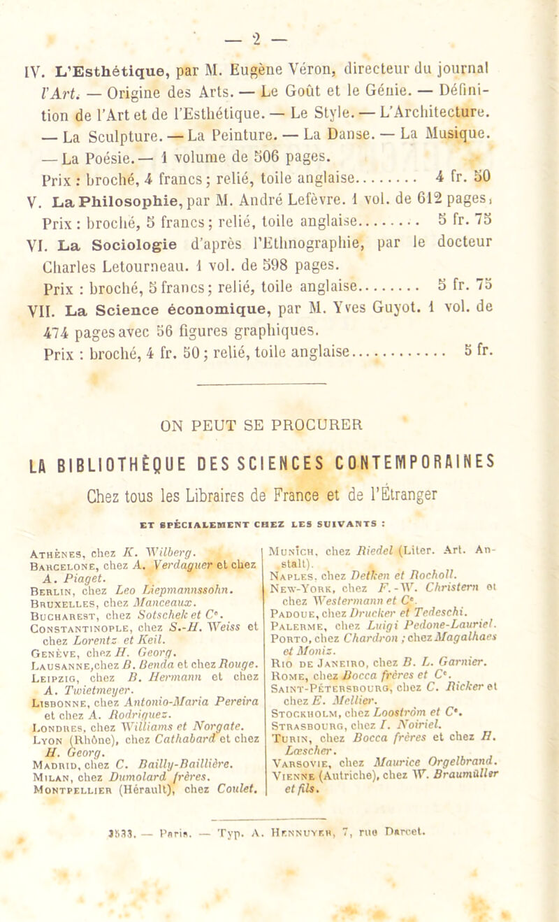 — 2 — IV. L’Esthétique, par M. Eugène Véron, directeur du journal l'Art< — Origine des Arts. — Le Goût et le Génie. — Défini- tion de l’Art et de l’Esthétique. — Le Style. — L’Architecture. — La Sculpture. — La Peinture. — La Danse. — La Musique. — La Poésie.— 1 volume de 506 pages. Prix : broché, 4 francs ; relié, toile anglaise 4 fr. 50 V. La Philosophie, par M. André Lefèvre, i vol. de 612 pages, Prix : broché, 5 francs; relié, toile anglaise 5 fr. To VI. La Sociologie d’après l’Ethnographie, par le docteur Charles Letourneau, i vol. de 598 pages. Prix : broché, 5 francs; relié, toile anglaise 5 fr. 75 VII. La Science économique, par M. Yves Guyot. 1 vol. de 474 pages avec 56 figures graphiques. Prix : broché, 4 fr. 50 ; relié, toile anglaise. 5 fr. ON PEUT SE PROCURER LA BIBLIOTHÈQUE DES SCIENCES CONTEMPORAINES Chez tous les Libraires de France et de l’Étranger ET SPÉCIALEMENT CHEZ LES SUIVANTS : Athènes, chez K. Wilberg. Barcelone, chez A. Verclaguer et chez A. Piaget. Berlin, chez Léo Liepniannssohn. Bruxelles, chez Manceaux. Bucharest, chez Sotschelc et C*. Constantinople, chez S.-H. Weiss et chez Lorentz et Keil. Genève, chez H. Georg. Lausanne,chez B. Benda et chez Bouge. Leipzig, chez B. Hermann et chez A. Twietmeyer. Lisbonne, chez Antonio-Maria Pereira et chez A. Rodriguez. Londres, chez Williams et Norgate. Lyon (Rhône), chez Cathabard et chez H. Georg. Madrid, chez C. Bailly-Baillière. Milan, chez Dumolard frères. Montpellier (Hérault), chez Coulet. Munich, chez Riedel (Liter. Art. An- stalt). Naples, chez Detken et Rocholl. New-York, chez F.-W. Christern et chez Westermann et C'. Padoue, chez Drucker et Tedeschi. Palerme, chez Luigi Pedone-Lauriel. Porto, chez Chardron ; chez Magalhaes et Mollis. Rio de Janeiro, chez B. L. Garnier. Rome, chez Rocca frères et Ce. Saint-Pétersbourg, chez C. Ricker et chez E. Mellier. Stockholm, chez Loostrôm et C‘. Strasbourg, chez I. Noiriel. Turin, chez Bocca frères et chez H. Lœscher. Varsovie, chez Maurice Orgelbrand. Vienne (Autriche), chez IV. Braumùller et fils. JS33. — Paris. — Typ. A. Hennuykh, 7, rue Parcel.