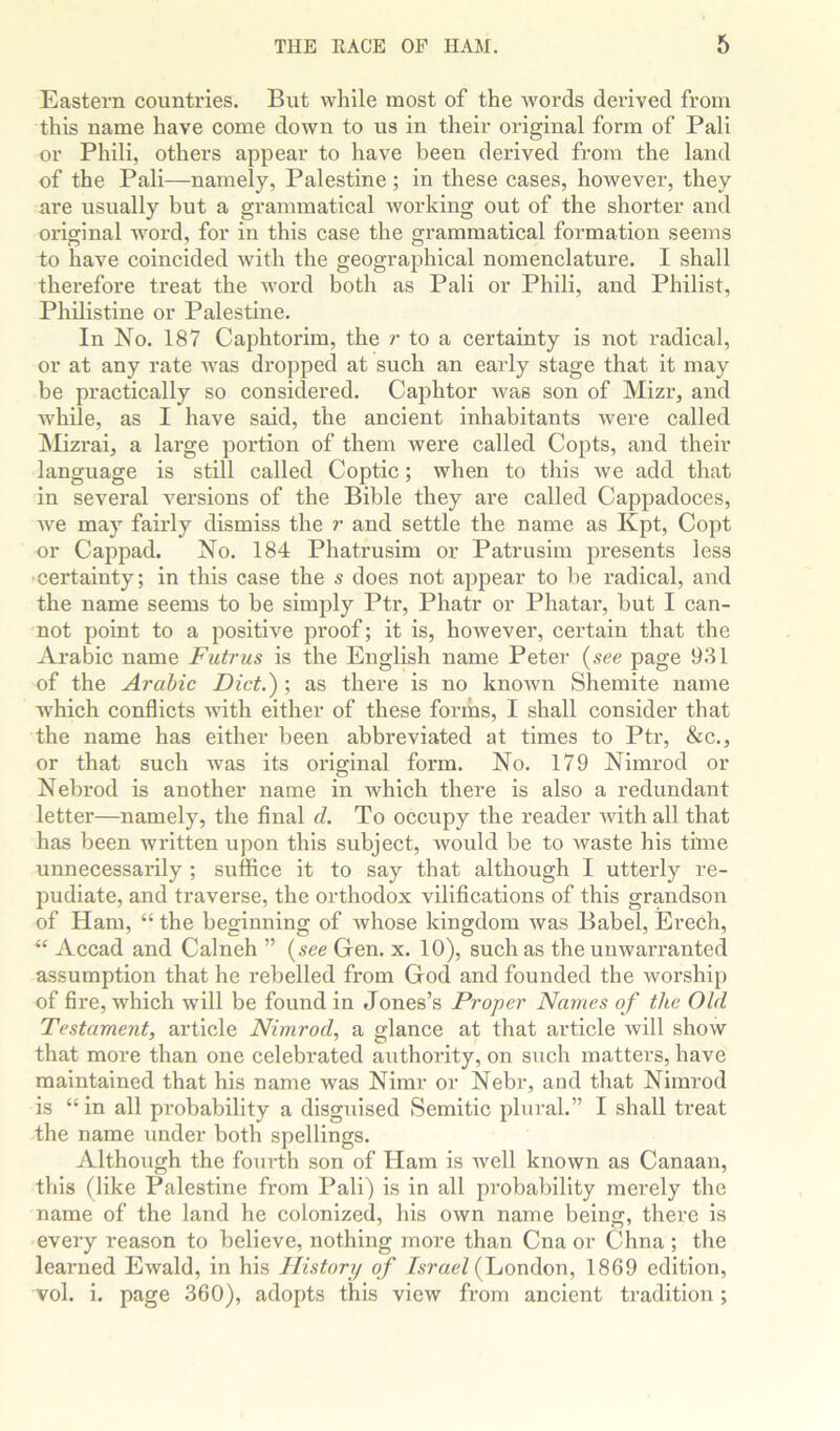 Eastern countries. But while most of the Avords derived from this name have come down to us in their original form of Pali or Phili, others appear to have been derived from the land of the Pali—namely, Palestine; in these cases, however, they are usually but a grammatical Avorking out of the shorter and original word, for in this case the grammatical formation seems to have coincided Avith the geographical nomenclature. I shall therefore treat the Avord both as Pali or Phili, and Philist, Philistine or Palestine. In No. 187 Caphtorim, the r to a certainty is not radical, or at any rate Avas dropped at such an early stage that it may be practically so considered. Caphtor Avas son of Mizr, and Avhile, as I have said, the ancient inhabitants were called Mizrai, a large portion of them Avere called Copts, and their language is still called Coptic; when to this Ave add that in several versions of the Bible they are called Cappadoces, Ave may fairly dismiss the r and settle the name as Kpt, Copt or Cappad. No. 184 Phatrusim or Patrusim presents less •certainty; in this case the s does not appear to be radical, and the name seems to be simply Ptr, Phatr or Phatar, but I can- not point to a positive proof; it is, however, certain that the Arabic name Futrus is the English name Peter (see page 931 of the Arabic Diet.) ; as there is no knoAvn Shemite name which conflicts AAnth either of these forms, I shall consider that the name has either been abbreviated at times to Ptr, &c., or that such Avas its original form. No. 179 Nimrod or Nebrod is another name in which there is also a redundant letter—namely, the final d. To occupy the reader Avith all that has been written upon this subject, Avould be to Avaste his time unnecessarily ; suffice it to say that although I utterly re- pudiate, and traverse, the orthodox vilifications of this grandson of Ham, “ the beginning of Avhose kingdom Avas Babel, Erech, “ Accad and Calneh ” (see Gen. x. 10), such as the unwarranted assumption that he rebelled from God and founded the worship of fire, which Avill be found in Jones’s Proper Names of the Old Testament, article Nimrod, a glance at that article Avill show that more than one celebrated authority, on such matters, have maintained that his name Avas Nimr or Nebr, and that Nimrod is “in all probability a disguised Semitic plural.” I shall treat the name under both spellings. AlthoTigh the fourth son of Ham is Avell known as Canaan, this (like Palestine from Pali) is in all probability merely the name of the land he colonized, his own name being, there is every reason to believe, nothing more than Cna or Chna ; the learned EAvald, in his History of Israel (fLiondon, 1869 edition, vol. i. page 360), adopts this view from ancient tradition;