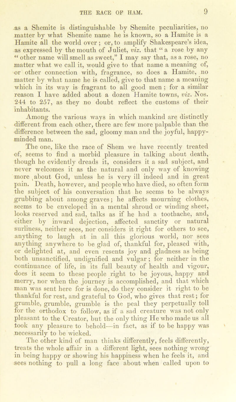 as a Shemite is distinguishable by Sheinite peculiarities, no matter by what Shemite name he is known, so a Hamite is a Hamite all the world over; or, to amplify Shakespeare’s idea, as expressed by the mouth of Juliet, viz. that “ a rose by any “ other name will smell as sweet,” I may say that, as a rose, no matter Avhat we call it, Avould give to that name a meaning of, or other connection with, fragrance, so does a Hamite, no matter by what name he is called, give to that name a meaning Avhich in its Avay is fragrant to all good men ; for a similar reason I have added about a dozen Hamite towns, viz. Nos. 244 to 257, as they no doubt reflect the customs of their inhabitants. Among the various Avays in which mankind are distinctly different from each other, there are few more palpable than the difierence between the sad, gloomy man and the joyful, happy- minded man. The one, like the race of Shem Ave have recently treated of, seems to And a morbid pleasure in talking about death, though he evidently dreads it, considers it a sad subject, and never welcomes it as the natural and only Avay of knoAving more ,about God, unless he is very ill indeed and in great pain. Death, however, and people who have died, so often form the subject of his conversation that he seems to be ahvays grubbing about among graves; he affects mourning clothes, seems to be enveloped in a mental shroud or Avinding sheet, looks reserved and sad, talks as if he had a toothache, and, either by inAvard dejection, aflfected sanctity or natural sui'liness, neither sees, nor considers it idght for others to see, anything to laugh at in all this glorious world, nor sees anything anyavhere to be glad of, thankful for, pleased Avith, or delighted at, and even resents joy and gladness as being both unsanctifled, undignified and vulgar; for neither in the continuance of life, in its full beauty of health and vigour, does it seem to these people right to be joyous, happy and merry, nor Avhen the journey is accomplished, and that Avhich man Avas sent here for is done, do they consider it right to be thankful for rest, and grateful to God, who gives that rest; for grumble, grumble, grumble is the peal they perpetually toll for the orthodox to follow, as if a sad creature A\'as not only pleasant to the Creator, but the only thing He who made us all took any pleasure to behold—in fact, as if to be happy Avas necessarily to be Avicked. The other kind of man thinks differently, feels differently, treats the Avhole affair in a different light, sees nothing Avrong in being happy or shoAving his happiness when he feels it, and sees nothing to pull a long face about Avhen called upon to