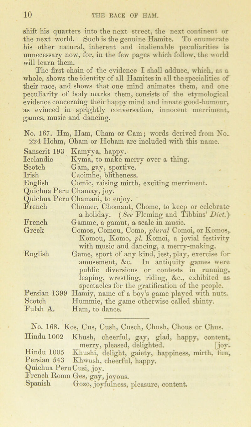 shift his quarters into the next street, the next continent or the next world. Such is the genuine Hamite. To enumerate his other natural, inherent and inalienable peculiarities is unnecessary now, for, in the few pages which follow, the Avorld will learn them. The first chain of the evidence I shall adduce, which, as a whole, shows the identity of all Hamites in all the specialities of their race, and shows that one mind animates them, and one peculiarity of body marks them, consists of the etymological evidence concerning their happy mind and innate good-humour, as evinced in sprightly conversation, innocent merriment, games, music and dancing. No. 167. Hm, Ham, Cham or Cam; words derived from No. 224 Hohm, Oham or Hoham are included with this name. Sanscrit 193 Icelandic Scotch Irish English Quichua Pern Quichua Peru French French Greek English Persian 1399 Scotch Fulah A. Kamyya, happy. Kyma, to make merry over a thing. Gam, gay, sportive. Caoimhe, bhtheness. Comic, raising mirth, exciting merriment. Chamay, joy. Chamani, to enjoy. Chomer, Chomant, Chome, to keep or celebrate a holiday. (^See Fleming and Tibbins’ Dictjy Gamme, a gamut, a scale in music. Comos, Comou, Como, plural Comoi, or Komos, Komou, Komo, pi. Komoi, a jovial festivity with music and dancing, a merry-making. Game, sport of any kind, jest, play, exercise for amusement, &c. In antiquity games were public diversions or contests in running, leaping, wrestling, riding, &c., exhibited as spectacles for the gratification of the people. Hamiy, name of a boy’s game played with nuts. Hummie, the game otherwise called shinty. Ham, to dance. No. 168. Kos, Cus, Cush, Cusch, Chush, Chous or Clms. Hindu 1002 Khush, cheerful, gay, glad, happy, content, merry, pleased, delighted. [joy- Hindu 1005 Khushi, delight, gaiety, happiness, mirth, fun, Persian 543 Khwush, cheerful, happy. Quichua PeruCusi, joy. French lloinn Ges, gay, joyous. Spanish Gozo, joyfulness, pleasure, content.