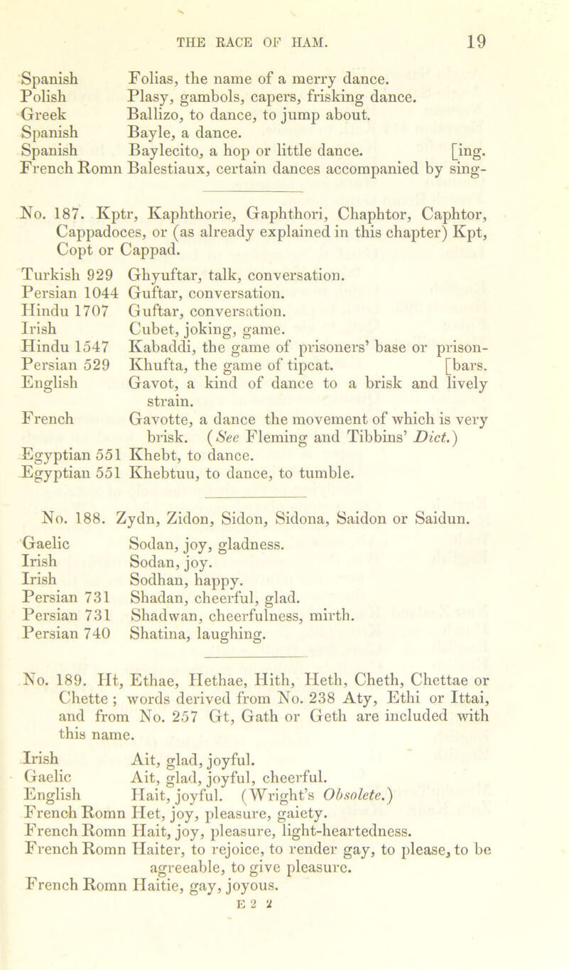 Spanish Folias, the name of a merry dance. Polish Plasy, gambols, capers, frisking dance. Greek Ballizo, to dance, to jump about. Spanish Bayle, a dance. Spanish Baylecito, a hop or little dance. French Romn Balestiaux, certain dances accompanied by sing- No. 187. Kptr, Kaphthorie, Gaphthori, Chaphtor, Caphtor, Cappadoces, or (as already explained in this chapter) Kpt, Copt or Cappad. Turkish 929 Persian 1044 Hindu 1707 Irish Hindu 1547 Persian 529 English F rench Egyptian 551 Egyptian 551 Ghyuftar, talk, conversation. Guftar, conversation. Guftar, conversation. Cubet, joking, game. Kabaddi, tbe game of prisoners’ base or prison- Khufta, the game of tipcat. [bars. Gavot, a kind of dance to a brisk and lively strain. Gavotte, a dance the movement of which is very brisk. (See Fleming and Tibbins’ Diet.) Khebt, to dance. Khebtuu, to dance, to tumble. No. 188. Zydn, Zidon, Sidon, Sidona, Saidon or Saidun. Gaelic Irish Irish Persian 731 Persian 731 Persian 740 Sodan, joy, gladness. Sedan,joy. Sodhan, happy. Shadan, cheerful, glad. Shadwan, cheerfulness, mirth. Shatina, laughing. No. 189. Ht, Ethae, Hethae, Hith, Heth, Cheth, Chettae or Chette ; words derived from No. 238 Aty, Ethi or Ittai, and from No. 257 Gt, Gath or Geth are included with this name. Irish Ait, glad, joyful. Gaelic Ait, glad, joyful, cheerful. English Hait, joyful. (Wright’s Obsolete.) French Romn Het, joy, pleasure, gaiety. French Romn Hait, joy, pleasure, light-heai’tedness. French Romn Haiter, to rejoice, to render gay, to please, to be agreeable, to give pleasure. French Romn Haitie, gay, joyous. 2 ‘1