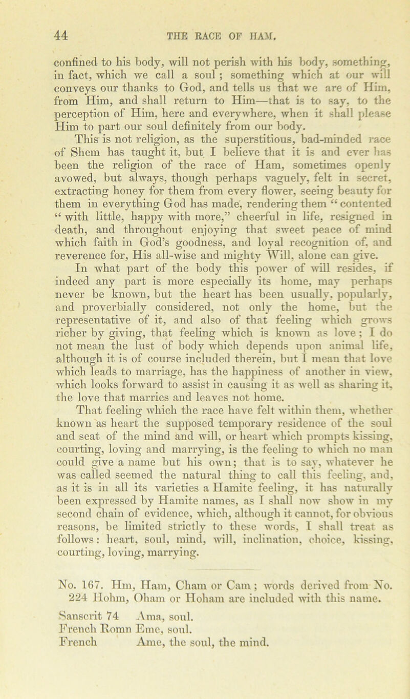 confined to his body, will not perish with his body, something, in fact, which we call a soul ; something which at our will conveys our thanks to God, and tells us that we are of Him, from Him, and shall return to Him—that Ls to say, to the perception of Him, here and everywhere, when it shall please Him to part our soul definitely from our body. This is not religion, as the superstitious, bad-minded race of Shem has taught it, but I believe that it is and ever has been the religion of the race of Ham, sometimes openly avowed, but ahvays, though perhaps vaguely, felt in secret, extracting honey for them from every flower, seeing beauty for them in everything God has made, rendering them contented “ with little, happy with more,” cheerful in life, resigned in death, and throughout enjoying that sweet peace of mind which faith in God’s goodness, and loyal recognition of. and reverence for. His all-wise and misfhtv Will, alone can give. In Avhat part of the body this power of will resides, if indeed any part is more especially its home, may perhaps never be known, but the heart has been usually, popularly, and proverbially considered, not only the home, but the representative of it, and also of that feeling which grows richer by giving, that feeling which is known as love; I do not mean the lust of body which depends upon animal life, although it is of course included therein, but I mean that love which leads to marriage, has the happiness of another in view, Avhich looks forward to assist in causing it as well as sharing it, the love that marries and leaves not home. That feeling Avhich the race have felt within them, whether known'as heart the supposed temporary residence of the soul and seat of the mind and will, or heart which prompts kissing, courting, loving and marrying, is the feeling to which no man could give a name but his own; that is to say, whatever he was called seemed the natural thing to call this feeling, and, as it is in all its vai’ieties a Hamite feeling, it has natxirally been expressed by Hamite names, as I shall iioav show in my second chain of evidence, which, although it cannot, for obvious reasons, be limited strictly to these Avords, I shall treat as folloAvs: heart, soul, mind, Avill, inclination, choice, kissing, courting, loving, manning. No. 167. Hm, Ham, Cham or Cam; AA-ords derived from No. 224 Hohm, Oham or Hoham are included Avith this name. Sanscrit 74 Ama, soul. h''rench Romn Erne, soul. French Ame, the soul, the mind.