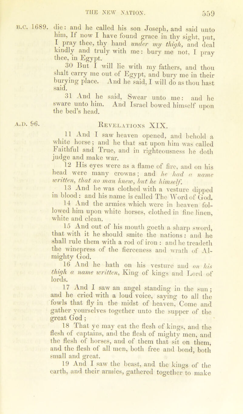 15.c. 1G89. die: and he called his son Joseph, and said unto him, If now I have found grace in thy sight, jjut, I pray thee, thy hand under my thiyk, and deal kindly and truly with me: bury me not. I pray thee, in Egypt. 30 But I will lie with ray fathers, and thou shalt carry me out of Egypt, and biuy me in their burying place. And lie said, I will do as thou hast said. 31 And he said, Swear unto me: and he sware unto him. And Israel bowed himself upon the bed’s head. 96. Revelations XIX. 11 And I saw heaven opened, and behold a white horse; and he that sat upon him was called k aithful and True, and in righteousness he dotli judge and make war. 12 His eyes were as a flame of fire, and on his head weie many croAvns j and he hud a name icritten, that no man hneio, hut he himself. 13 And lie was clothed with a vesture dijiped in blood: and his name is called The AWirdof God. 14 And the armies which were in heaven fol- lowed him upon white horses, clothed in fine linen, white and clean. 15 And out of his mouth goeth a sharp sword, that with it he should smite the nations: and he shall rule them with a rod of iron : and he treadeth the winepress of the fierceness and Avrath of Al- mighty God. 16 And he hath on his A'esturc and on. his thifjh a name written. King of kings and Ijoi’d of lords. 17 And 1 saw an angel standing in the sun ; and he cried Avith a loud voice, saying to all the fowls that fly in the midst of heaven. Come and gather yourselves together unto the sujiper of the great God ; 18 That ye may eat the flesh of kings, and the flesh of captains, and the flesh of mighty men, and the flesh of horses, and of them that sit on them, and the flesh of all men, both free and bond, both small and great. 19 And I saAv the beast, and the kings of the earth, and their armies, gathered together to make