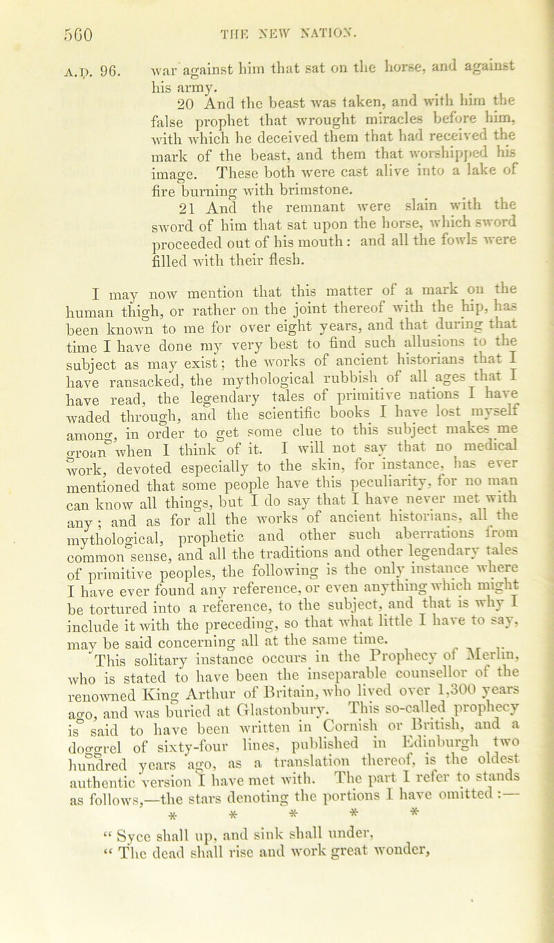 A.]). 96. Avar against him that sat on the horse, and against his army. 20 And tlic beast Avas taken, and Avith him the false prophet that Avrought miracles before him, AAdth AAdiich he deceived them that had recei\ed the mark of the beast, and them that Avoi-shipped his image. These both Avere cast alive into a lake of fire burning Avith brimstone. 21 And the remnant Avere slain Avith the SAvord of him that sat upon the horse, Avhich SAvord proceeded out of his mouth : and all the foAvls Avere filled Avith their flesh. I may noAV mention that this matter of a mark on the human thigh, or rather on the joint thereof Avith the hip, has been knoAA’U to me for ov’er eight years, and that during that time I have done ray very best to find such allusions to the subject as may exist; the Avorks of ancient historians that I have ransacked, the mythological rubbish of all ages that I have read, the legendary tales of primitive nations I have Avaded through, and the scientific books I have lost myself amontr, in order to get some clue to this subject makes me aroan°Avhen I think of it. I will not say that no medical work, devoted especially to the skin, for instance, has ever mentioned that some people have this peculiarity, for uo man can know all things, but I do say that I have never met with any; and as for all the Avorks of ancient historians, all the mytholoo-ical, prophetic and other such aberrations from cominon'sense, and all the traditions and other legendary tales of primitive peoples, the following is the only instance where I have ever found any reference, or even any thing which might be tortured into a reference, to the subject, and that is why I include itAvith the preceding, so that Avhat little I have to say, may be said concerning all at the same time. /> This solitary instance occurs in the Prophecy of Alerlin, Avho is stated to have been the inseparable counsellor of the renoAvned King Arthur of Britain, who lived over 1,300 years ao^o, and Avas buried at Glastonbury. This so-called prophecy is° said to have been written in Cornish or British, and a doo-arel of sixty-four lines, published in Edinburgh two hundred years ago, as a translation thereof, is the oldest authentic version I have met with. The part 1 refer to stands as folloAVS,—the stars denoting the portions 1 have omitted : — ***** “ Syce shall up, and sink shall under, “ The dead shall rise and Avork great Avonder,