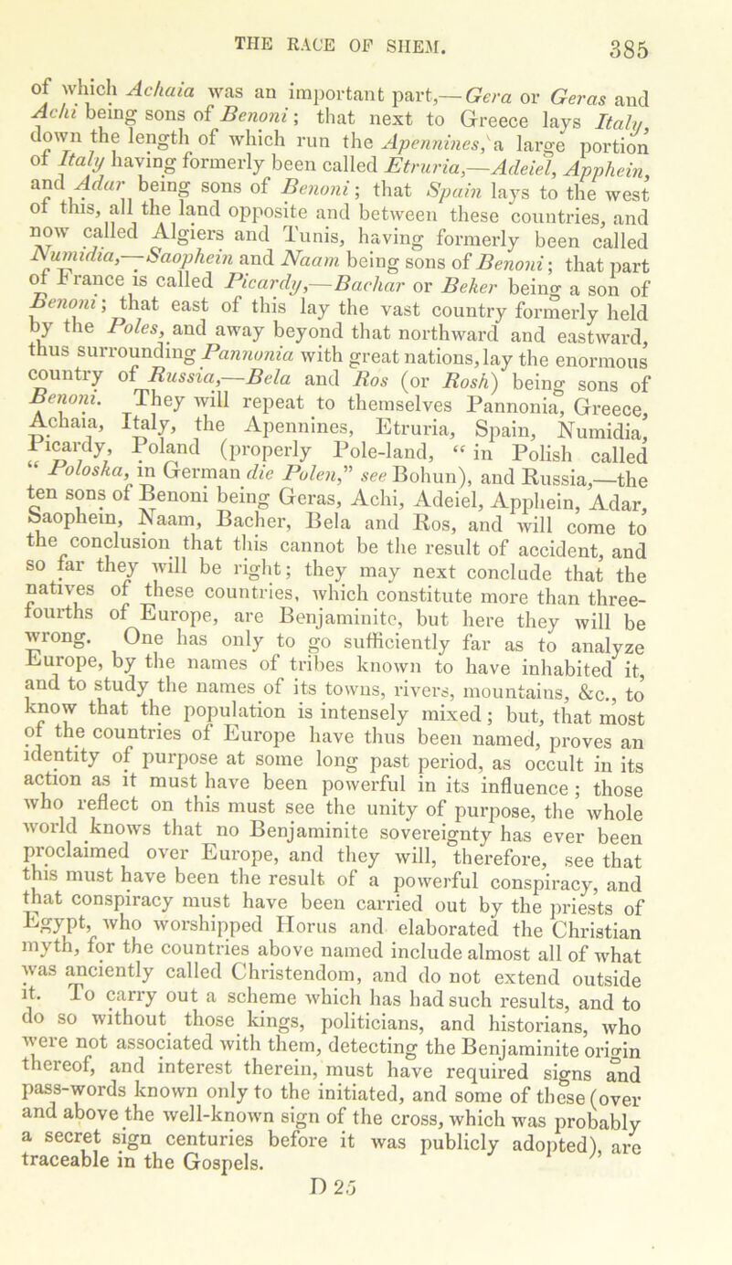 of which Ackaia was an important part,—or Geras and Achi being sons of Beyiojii; that next to Greece lays Italy 7 f lengtli of which run the Apennines,A large portion ot Italy having formerly been called Etruria,—AdeieX Apphein, and being sons of Be?ioni-, that Spain lays to the west 01 this, all the land opposite and between these countries, and now called Algiers and Tunis, having formerly been called J\umidia,—Saophetn and Naam being sons of Benoni\ that part m b ranee IS called Picardy,—Bachar or Beker being a son of Benoni; that east of this lay the vast country formerly held by the and away beyond that northward and eastward, thus surrounding with great nations, lay the enormous country otRussia,~Bela and Ros (or Rash) being sons of Benom. They will repeat to themselves Pannonia, Greece, Achaia, I^ly, the Apennines, Etruria, Spain, Numidia, (properly Pole-land, «in Polish called Poloska, m German die Pulen,’’’’ Bohun), and Kussia,—the ten sons of Benoni being Geras, Achi, Adeiel, Apphein, Adar, Saophein Naam, Bacher, Bela and Ros, and will come to the conclusion that this cannot be tlie result of accident, and so tar th^ will be right; they may next conclude that the natives of these countries, which constitute more than three- tourths of Europe, are Benjaminito, but here they will be wrong. One has only to go sufficiently far as to analyze Europe, by the names of tribes known to have inhabited it, and to study the names of its towns, rivers, mountains, &c., to know that the population is intensely mixed; but, that most ot the countries of Europe have thus been named, proves an identity of purpose at some long past period, as occult in its action as it must have been powerful in its influence ; those who reflect on this must see the unity of purpose, the whole world knows that no Benjaminite sovereignty has ever been proclaimed over Europe, and they will, therefore, see that t IS must have been the result of a powerful conspiracy, and that conspiracy must have been carried out by the jiriests of who worshipped Horus and elaborated the Christian myth, for the countries above named include almost all of wffiat was anciently called Christendom, and do not extend outside it. To carry out a scheme which has had such results, and to do so without those kings, politicians, and historians, who were not associated with them, detecting the Benjaminite origin thereof, and interest therein, must have required signs Tnd P^s-words known only to the initiated, and some of these (over and above the well-known sign of the cross, which was probably a secret sign centuries before it was publicly adopted), are traceable in the Gospels. ^ D 23