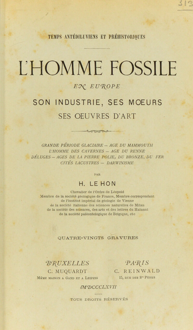 TEMPS ANTÉDILUVIEIVS ET PRÉIIISTORIOUES L’HOMME FOSSILE SON INDUSTRIE, SES MOEURS SES OEUVRES D’ART GRANDE PÉRIODE GLACIAIRE - AGE DU MAMMOUTH L’HOMME DES CAVERNES - AGE DU RENNE DÉLUGES - AGES DE LA PIERRE POLIE, DU BRONZE, DU FER CITÉS LACUSTRES - DARWINISME Chevalier de l’Ordre de Léopold Membre de la société géologique de France, Membre correspondant de rinstltut Impérial de géologie de Vienne de la société Italienne des sciences naturelles de Milan de la société des sciences, des arts et des lettres du Haluaut de la société paléontologlque de Belgique, etc EUROPE PAR H, LE MON \ QUATRE-VINGTS GRAVURES E^J{UXELLES 'PA%IS Même maison a Gand et a Leipzig C. MUQÜARDT C. RE IN WA LD lü, RUE DES S PÈRES mTOCCCLXVII TOUS DROITS RÉSERVÉS
